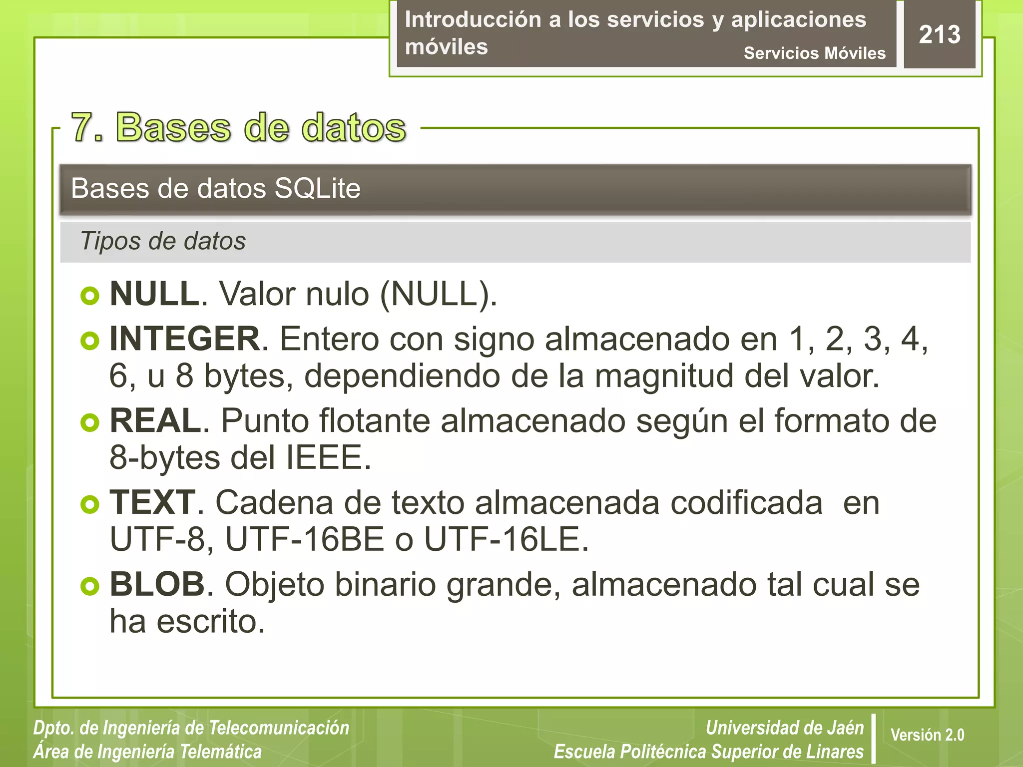 Introducción a los servicios y aplicaciones
móviles Servicios Móviles
213
Dpto. de Ingeniería de Telecomunicación
Área de Ingeniería Telemática
Universidad de Jaén
Escuela Politécnica Superior de Linares
Versión 2.0
 NULL. Valor nulo (NULL).
 INTEGER. Entero con signo almacenado en 1, 2, 3, 4,
6, u 8 bytes, dependiendo de la magnitud del valor.
 REAL. Punto flotante almacenado según el formato de
8-bytes del IEEE.
 TEXT. Cadena de texto almacenada codificada en
UTF-8, UTF-16BE o UTF-16LE.
 BLOB. Objeto binario grande, almacenado tal cual se
ha escrito.
Bases de datos SQLite
Tipos de datos
 