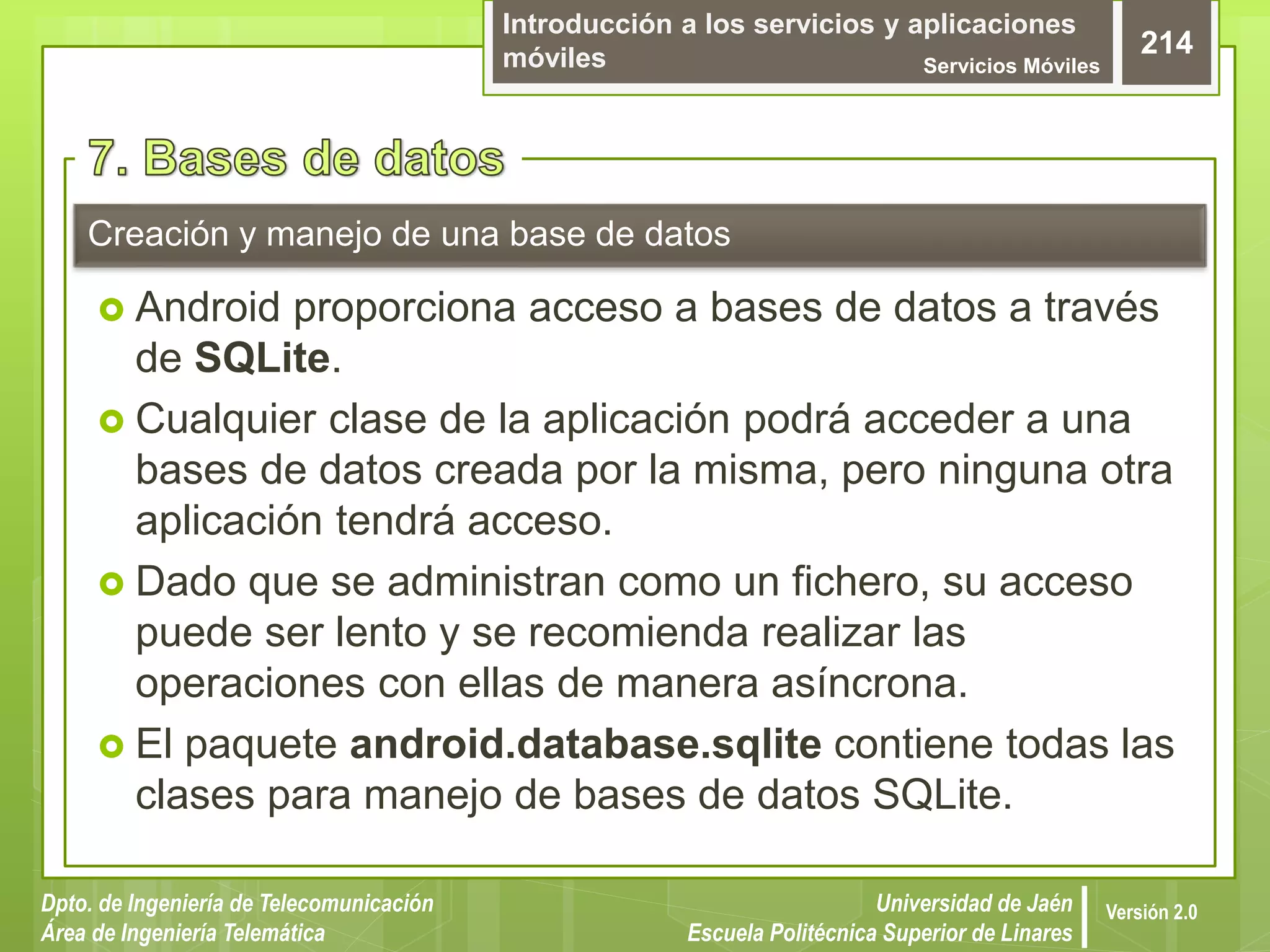 Introducción a los servicios y aplicaciones
móviles Servicios Móviles
214
Dpto. de Ingeniería de Telecomunicación
Área de Ingeniería Telemática
Universidad de Jaén
Escuela Politécnica Superior de Linares
Versión 2.0
 Android proporciona acceso a bases de datos a través
de SQLite.
 Cualquier clase de la aplicación podrá acceder a una
bases de datos creada por la misma, pero ninguna otra
aplicación tendrá acceso.
 Dado que se administran como un fichero, su acceso
puede ser lento y se recomienda realizar las
operaciones con ellas de manera asíncrona.
 El paquete android.database.sqlite contiene todas las
clases para manejo de bases de datos SQLite.
Creación y manejo de una base de datos
 