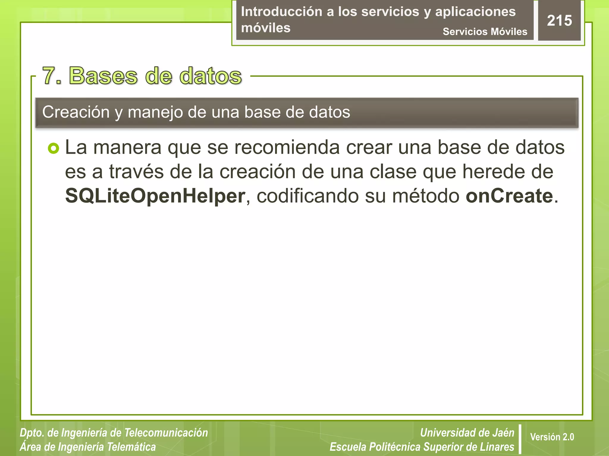 Introducción a los servicios y aplicaciones
móviles Servicios Móviles
215
Dpto. de Ingeniería de Telecomunicación
Área de Ingeniería Telemática
Universidad de Jaén
Escuela Politécnica Superior de Linares
Versión 2.0
 La manera que se recomienda crear una base de datos
es a través de la creación de una clase que herede de
SQLiteOpenHelper, codificando su método onCreate.
Creación y manejo de una base de datos
 