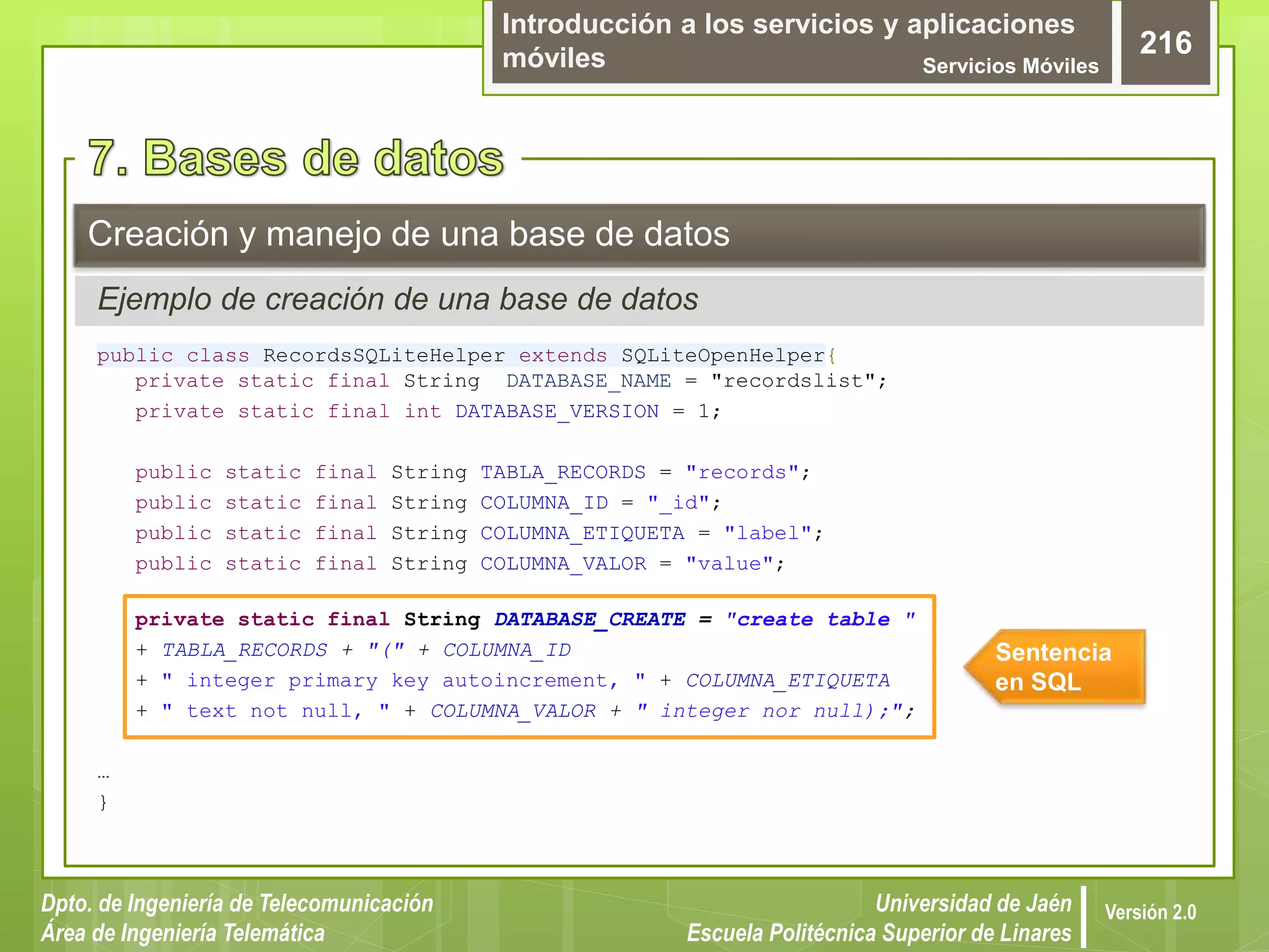 Introducción a los servicios y aplicaciones
móviles Servicios Móviles
216
Dpto. de Ingeniería de Telecomunicación
Área de Ingeniería Telemática
Universidad de Jaén
Escuela Politécnica Superior de Linares
Versión 2.0
public class RecordsSQLiteHelper extends SQLiteOpenHelper{
private static final String DATABASE_NAME = "recordslist";
private static final int DATABASE_VERSION = 1;
public static final String TABLA_RECORDS = "records";
public static final String COLUMNA_ID = "_id";
public static final String COLUMNA_ETIQUETA = "label";
public static final String COLUMNA_VALOR = "value";
private static final String DATABASE_CREATE = "create table "
+ TABLA_RECORDS + "(" + COLUMNA_ID
+ " integer primary key autoincrement, " + COLUMNA_ETIQUETA
+ " text not null, " + COLUMNA_VALOR + " integer nor null);";
…
}
Creación y manejo de una base de datos
Ejemplo de creación de una base de datos
Sentencia
en SQL
 