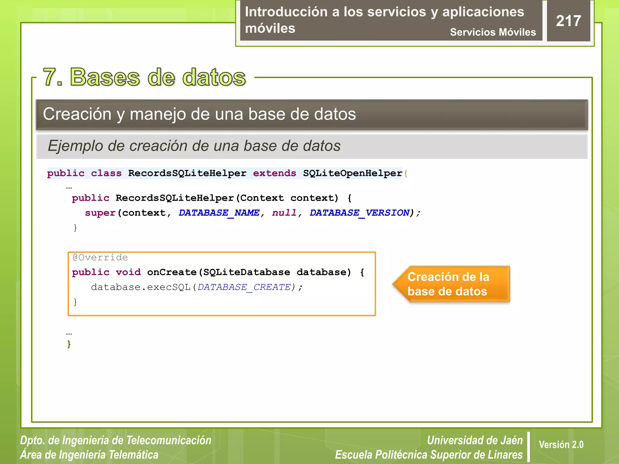 Introducción a los servicios y aplicaciones
móviles Servicios Móviles
217
Dpto. de Ingeniería de Telecomunicación
Área de Ingeniería Telemática
Universidad de Jaén
Escuela Politécnica Superior de Linares
Versión 2.0
public class RecordsSQLiteHelper extends SQLiteOpenHelper{
…
public RecordsSQLiteHelper(Context context) {
super(context, DATABASE_NAME, null, DATABASE_VERSION);
}
@Override
public void onCreate(SQLiteDatabase database) {
database.execSQL(DATABASE_CREATE);
}
…
}
Creación y manejo de una base de datos
Ejemplo de creación de una base de datos
Creación de la
base de datos
 