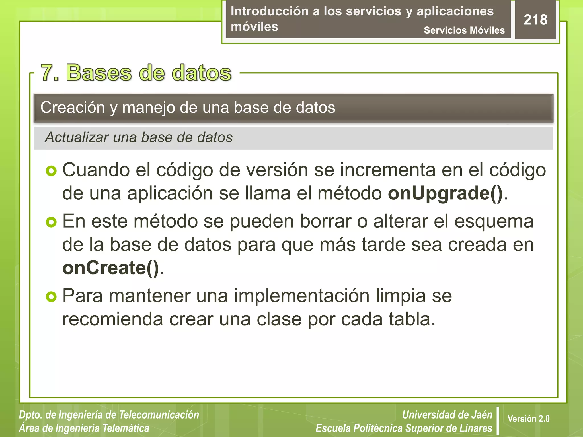 Introducción a los servicios y aplicaciones
móviles Servicios Móviles
218
Dpto. de Ingeniería de Telecomunicación
Área de Ingeniería Telemática
Universidad de Jaén
Escuela Politécnica Superior de Linares
Versión 2.0
 Cuando el código de versión se incrementa en el código
de una aplicación se llama el método onUpgrade().
 En este método se pueden borrar o alterar el esquema
de la base de datos para que más tarde sea creada en
onCreate().
 Para mantener una implementación limpia se
recomienda crear una clase por cada tabla.
Creación y manejo de una base de datos
Actualizar una base de datos
 