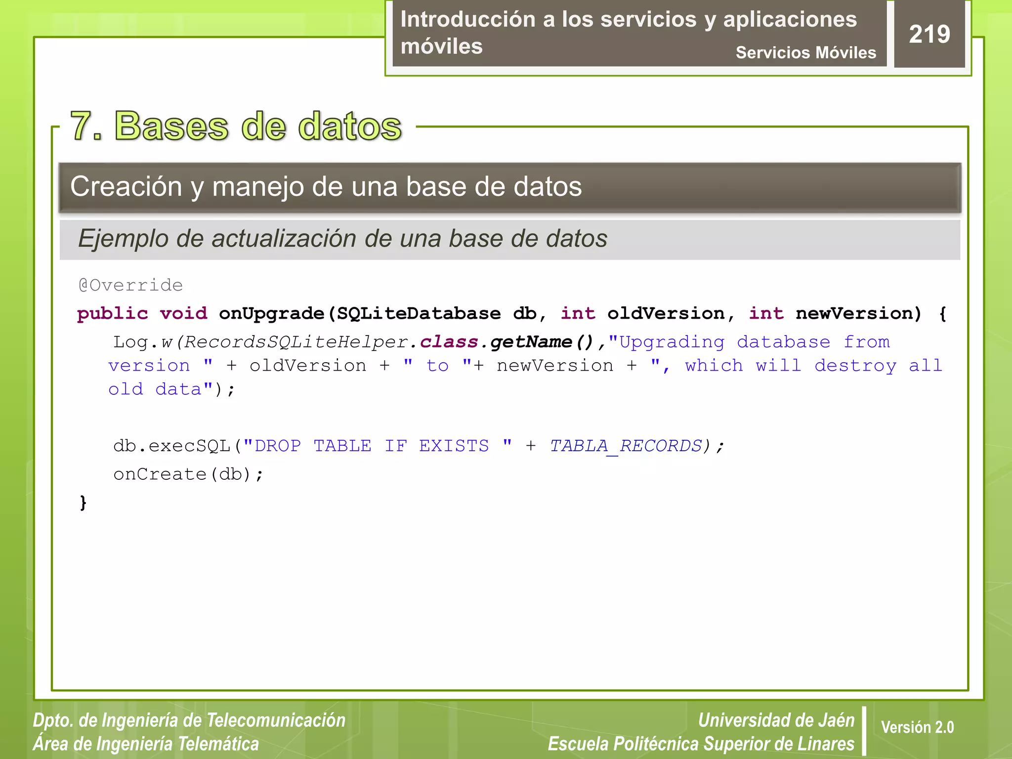 Introducción a los servicios y aplicaciones
móviles Servicios Móviles
219
Dpto. de Ingeniería de Telecomunicación
Área de Ingeniería Telemática
Universidad de Jaén
Escuela Politécnica Superior de Linares
Versión 2.0
@Override
public void onUpgrade(SQLiteDatabase db, int oldVersion, int newVersion) {
Log.w(RecordsSQLiteHelper.class.getName(),"Upgrading database from
version " + oldVersion + " to "+ newVersion + ", which will destroy all
old data");
db.execSQL("DROP TABLE IF EXISTS " + TABLA_RECORDS);
onCreate(db);
}
Creación y manejo de una base de datos
Ejemplo de actualización de una base de datos
 