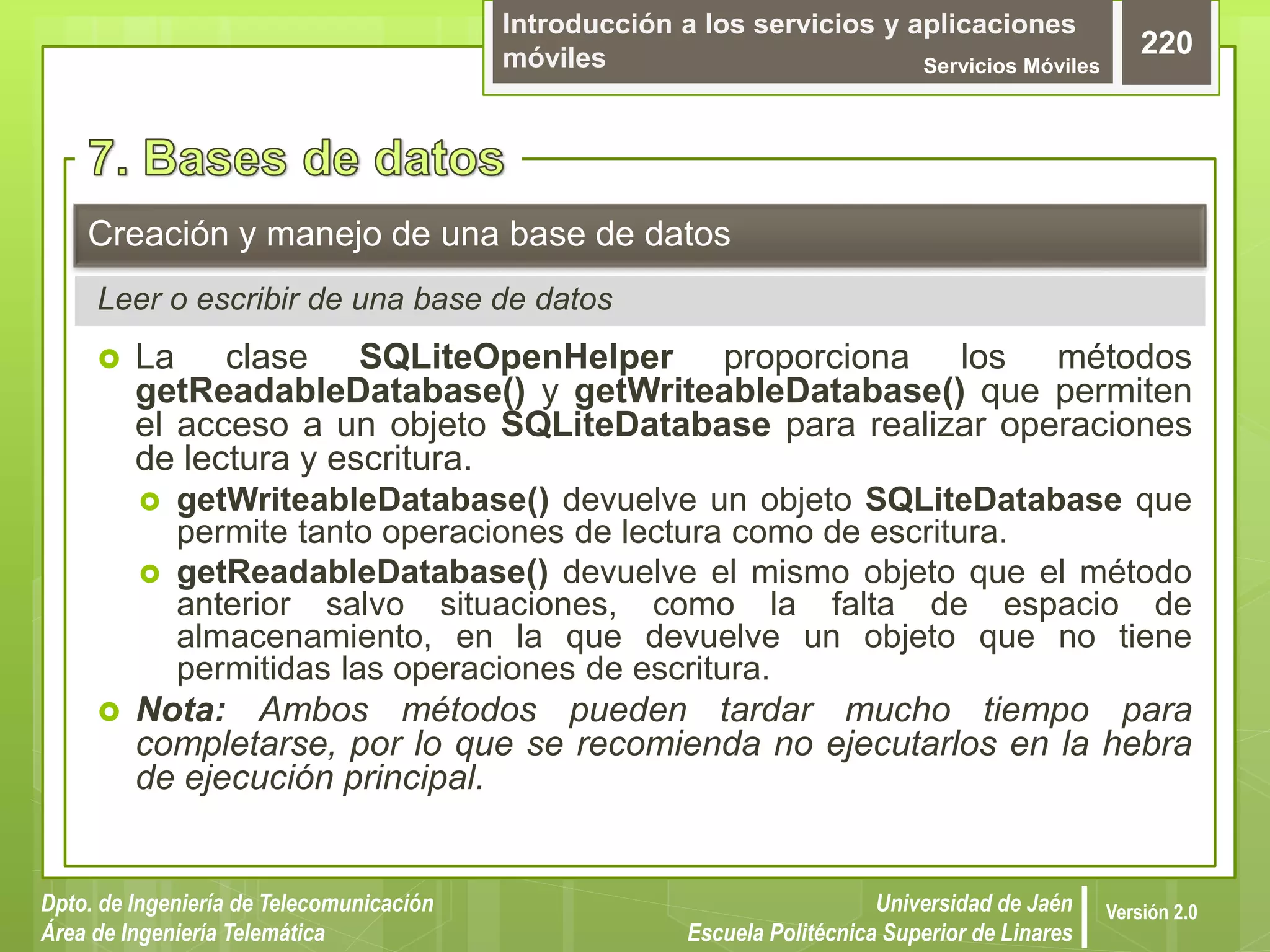 Introducción a los servicios y aplicaciones
móviles Servicios Móviles
220
Dpto. de Ingeniería de Telecomunicación
Área de Ingeniería Telemática
Universidad de Jaén
Escuela Politécnica Superior de Linares
Versión 2.0
 La clase SQLiteOpenHelper proporciona los métodos
getReadableDatabase() y getWriteableDatabase() que permiten
el acceso a un objeto SQLiteDatabase para realizar operaciones
de lectura y escritura.
 getWriteableDatabase() devuelve un objeto SQLiteDatabase que
permite tanto operaciones de lectura como de escritura.
 getReadableDatabase() devuelve el mismo objeto que el método
anterior salvo situaciones, como la falta de espacio de
almacenamiento, en la que devuelve un objeto que no tiene
permitidas las operaciones de escritura.
 Nota: Ambos métodos pueden tardar mucho tiempo para
completarse, por lo que se recomienda no ejecutarlos en la hebra
de ejecución principal.
Creación y manejo de una base de datos
Leer o escribir de una base de datos
 