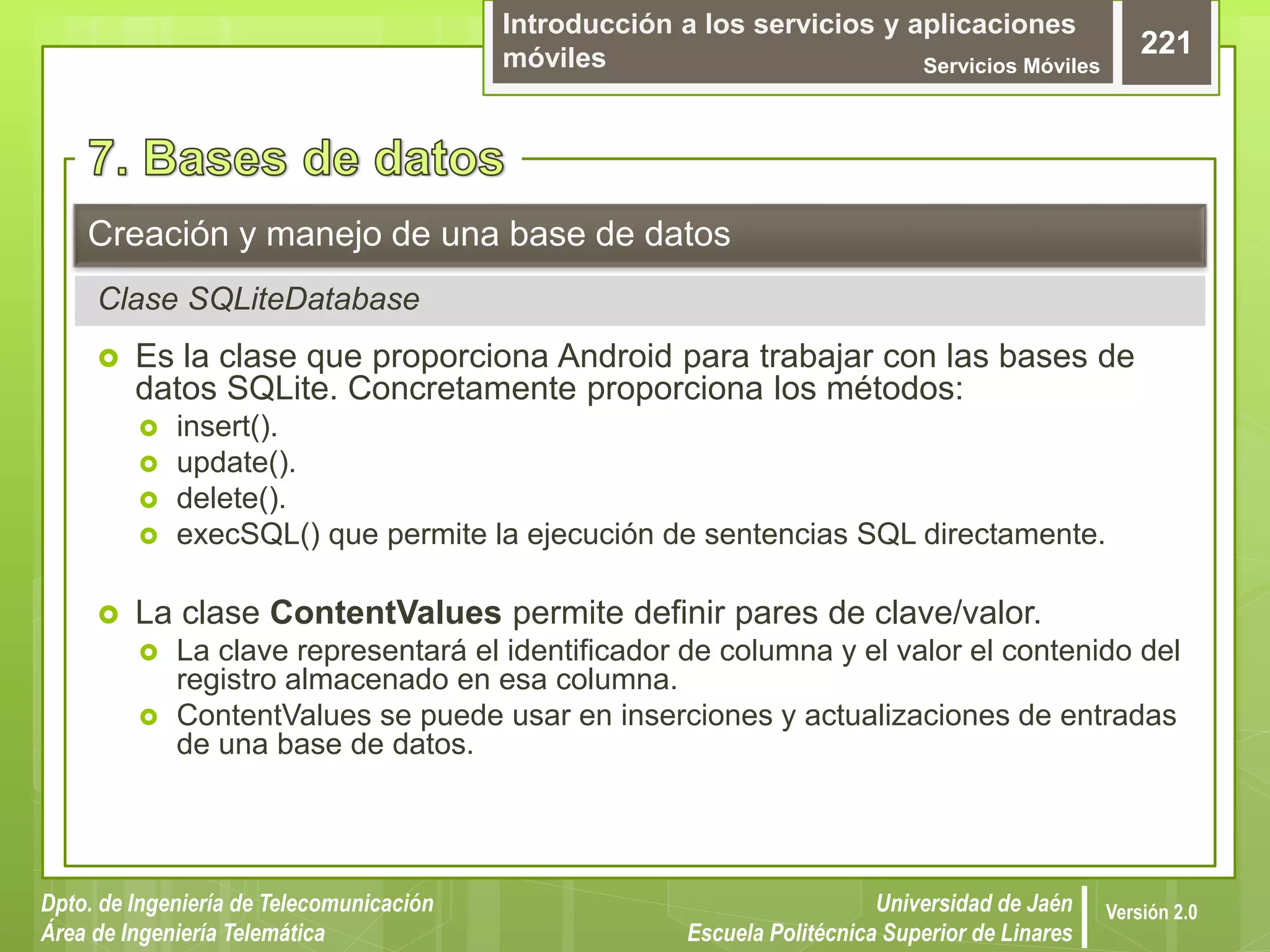 Introducción a los servicios y aplicaciones
móviles Servicios Móviles
221
Dpto. de Ingeniería de Telecomunicación
Área de Ingeniería Telemática
Universidad de Jaén
Escuela Politécnica Superior de Linares
Versión 2.0
 Es la clase que proporciona Android para trabajar con las bases de
datos SQLite. Concretamente proporciona los métodos:
 insert().
 update().
 delete().
 execSQL() que permite la ejecución de sentencias SQL directamente.
 La clase ContentValues permite definir pares de clave/valor.
 La clave representará el identificador de columna y el valor el contenido del
registro almacenado en esa columna.
 ContentValues se puede usar en inserciones y actualizaciones de entradas
de una base de datos.
Creación y manejo de una base de datos
Clase SQLiteDatabase
 