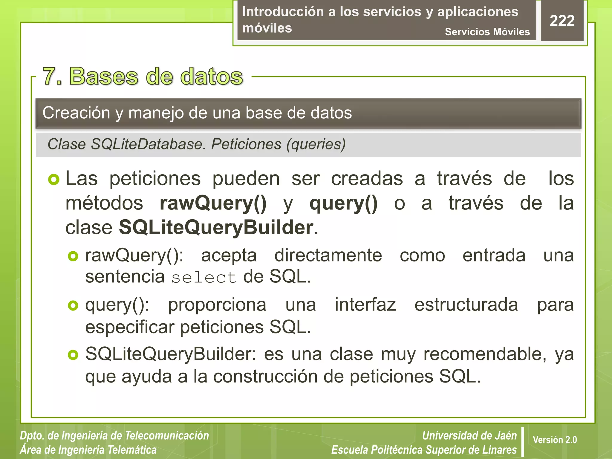 Introducción a los servicios y aplicaciones
móviles Servicios Móviles
222
Dpto. de Ingeniería de Telecomunicación
Área de Ingeniería Telemática
Universidad de Jaén
Escuela Politécnica Superior de Linares
Versión 2.0
 Las peticiones pueden ser creadas a través de los
métodos rawQuery() y query() o a través de la
clase SQLiteQueryBuilder.
 rawQuery(): acepta directamente como entrada una
sentencia select de SQL.
 query(): proporciona una interfaz estructurada para
especificar peticiones SQL.
 SQLiteQueryBuilder: es una clase muy recomendable, ya
que ayuda a la construcción de peticiones SQL.
Creación y manejo de una base de datos
Clase SQLiteDatabase. Peticiones (queries)
 
