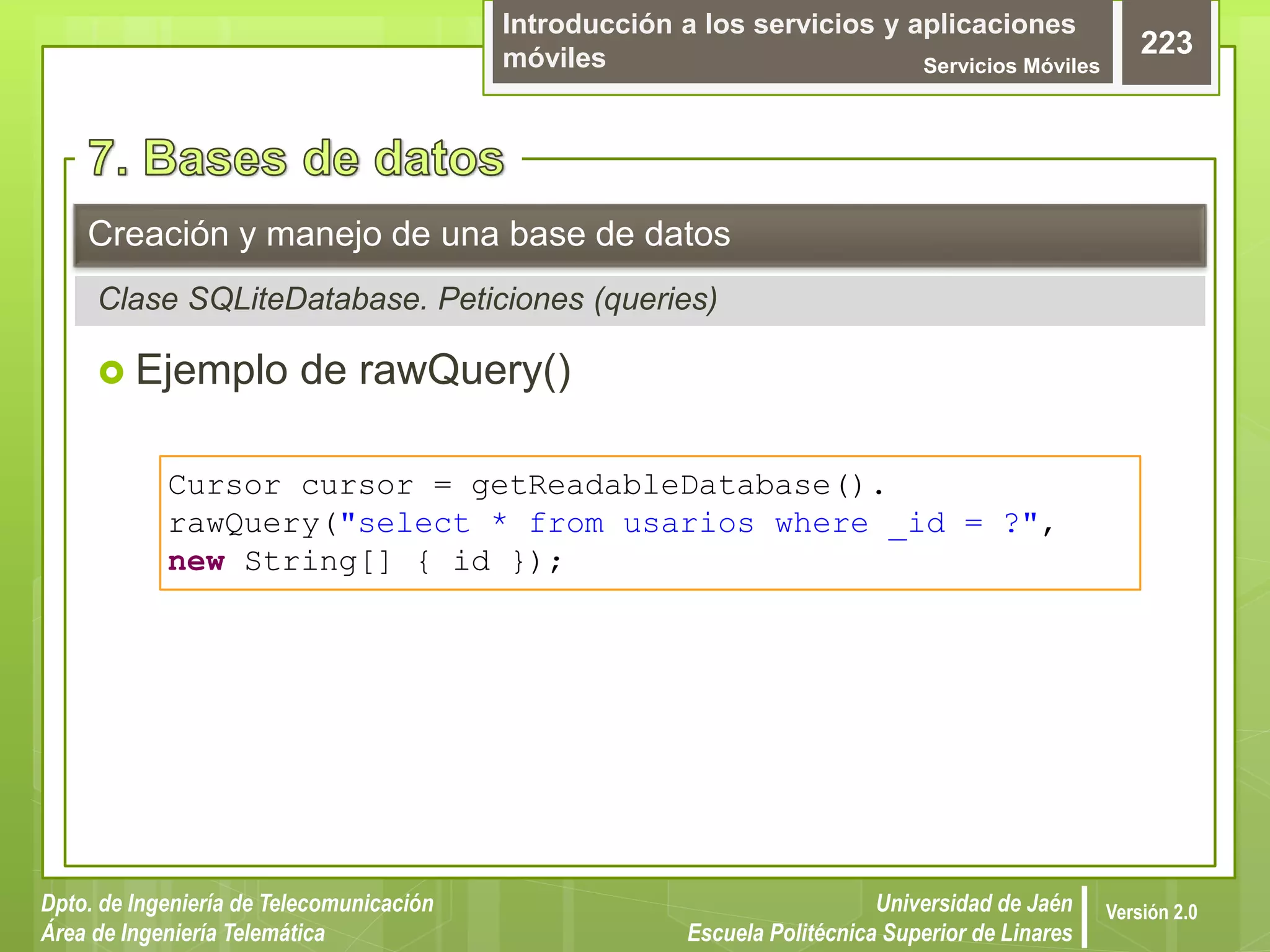 Introducción a los servicios y aplicaciones
móviles Servicios Móviles
223
Dpto. de Ingeniería de Telecomunicación
Área de Ingeniería Telemática
Universidad de Jaén
Escuela Politécnica Superior de Linares
Versión 2.0
 Ejemplo de rawQuery()
Creación y manejo de una base de datos
Clase SQLiteDatabase. Peticiones (queries)
Cursor cursor = getReadableDatabase().
rawQuery("select * from usarios where _id = ?",
new String[] { id });
 