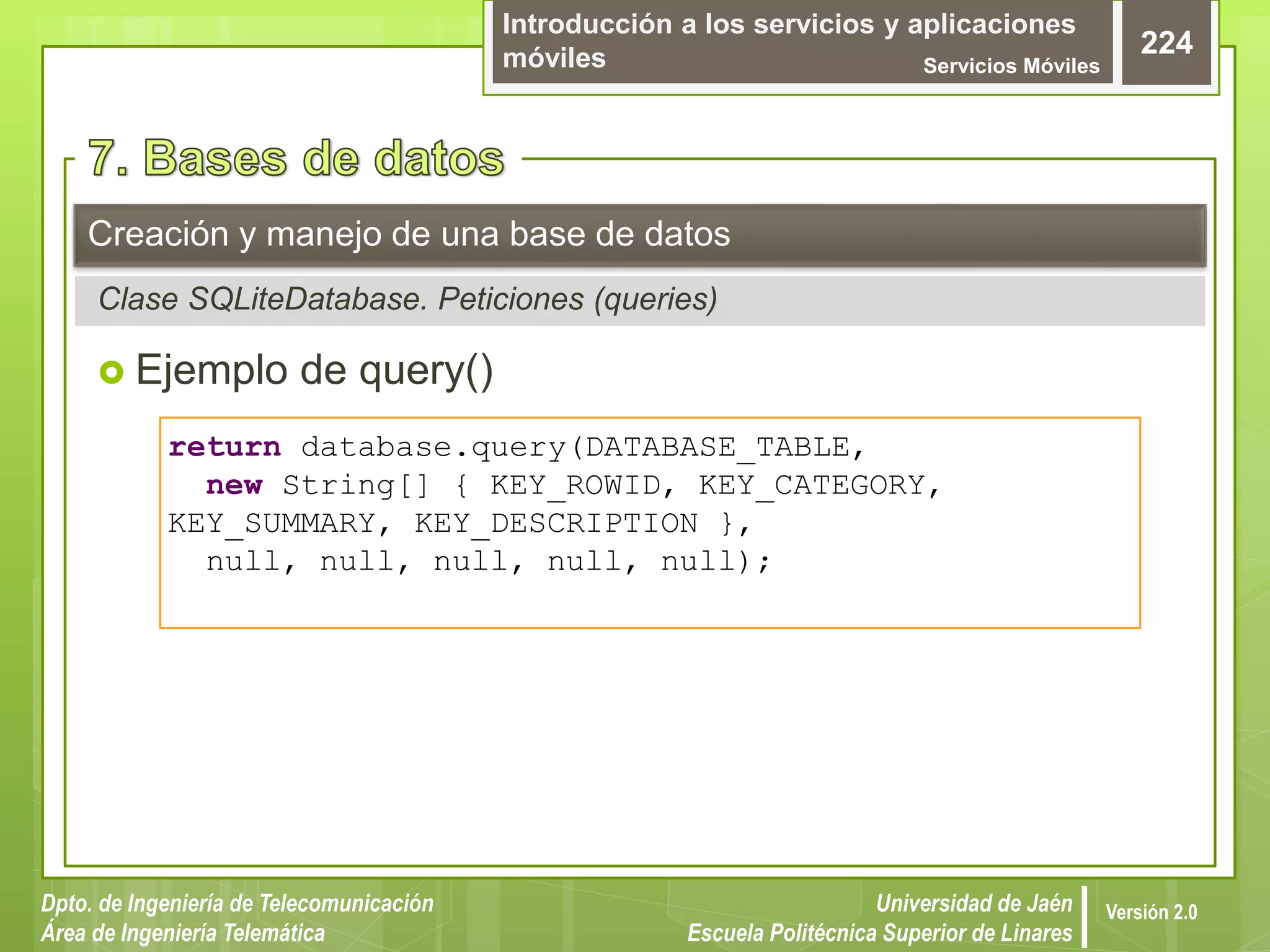 Introducción a los servicios y aplicaciones
móviles Servicios Móviles
224
Dpto. de Ingeniería de Telecomunicación
Área de Ingeniería Telemática
Universidad de Jaén
Escuela Politécnica Superior de Linares
Versión 2.0
 Ejemplo de query()
Creación y manejo de una base de datos
Clase SQLiteDatabase. Peticiones (queries)
return database.query(DATABASE_TABLE,
new String[] { KEY_ROWID, KEY_CATEGORY,
KEY_SUMMARY, KEY_DESCRIPTION },
null, null, null, null, null);
 