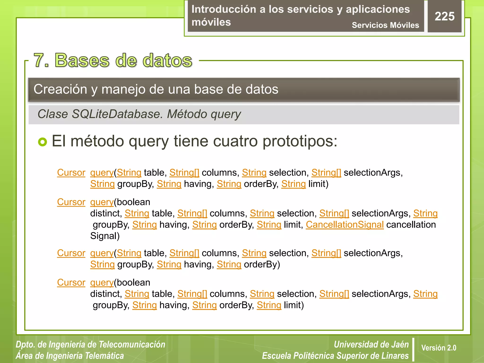 Introducción a los servicios y aplicaciones
móviles Servicios Móviles
225
Dpto. de Ingeniería de Telecomunicación
Área de Ingeniería Telemática
Universidad de Jaén
Escuela Politécnica Superior de Linares
Versión 2.0
Clase SQLiteDatabase. Método query
Creación y manejo de una base de datos
 El método query tiene cuatro prototipos:
Cursor query(String table, String[] columns, String selection, String[] selectionArgs,
String groupBy, String having, String orderBy, String limit)
Cursor query(boolean
distinct, String table, String[] columns, String selection, String[] selectionArgs, String
groupBy, String having, String orderBy, String limit, CancellationSignal cancellation
Signal)
Cursor query(String table, String[] columns, String selection, String[] selectionArgs,
String groupBy, String having, String orderBy)
Cursor query(boolean
distinct, String table, String[] columns, String selection, String[] selectionArgs, String
groupBy, String having, String orderBy, String limit)
 