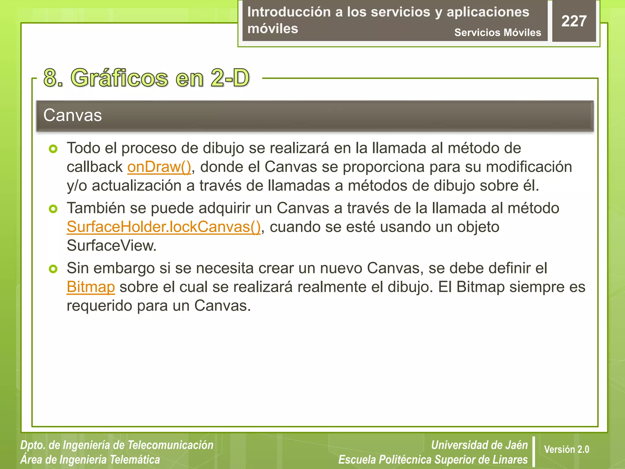 Introducción a los servicios y aplicaciones
móviles Servicios Móviles
227
Dpto. de Ingeniería de Telecomunicación
Área de Ingeniería Telemática
Universidad de Jaén
Escuela Politécnica Superior de Linares
Versión 2.0
 Todo el proceso de dibujo se realizará en la llamada al método de
callback onDraw(), donde el Canvas se proporciona para su modificación
y/o actualización a través de llamadas a métodos de dibujo sobre él.
 También se puede adquirir un Canvas a través de la llamada al método
SurfaceHolder.lockCanvas(), cuando se esté usando un objeto
SurfaceView.
 Sin embargo si se necesita crear un nuevo Canvas, se debe definir el
Bitmap sobre el cual se realizará realmente el dibujo. El Bitmap siempre es
requerido para un Canvas.
Canvas
 