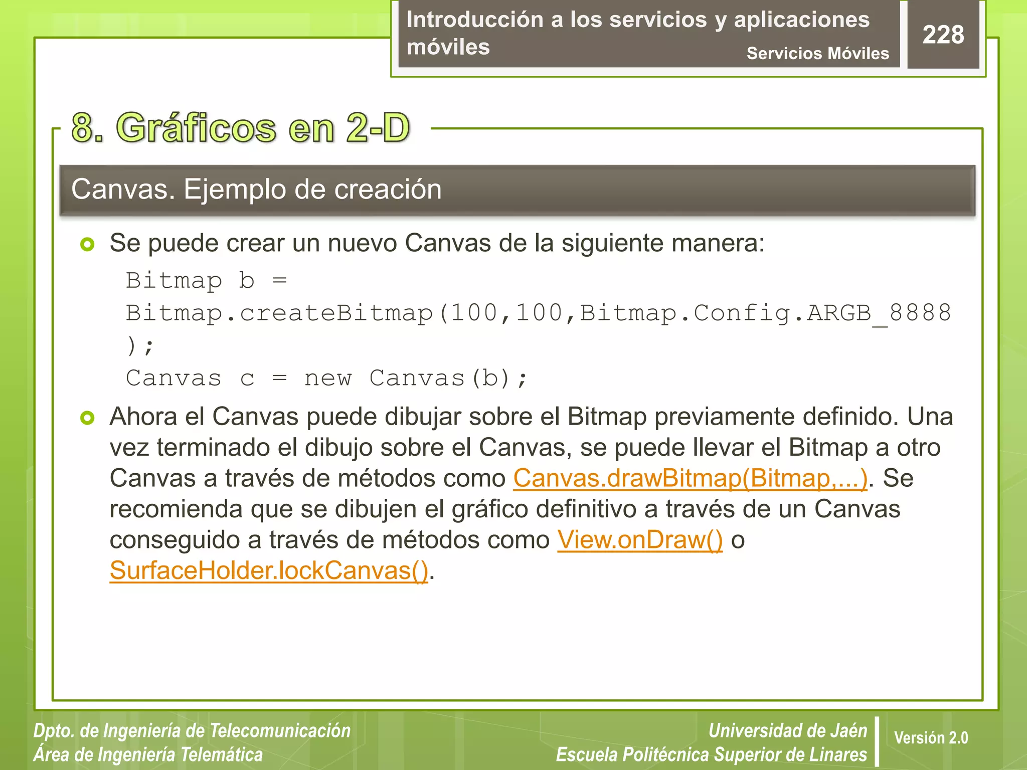 Introducción a los servicios y aplicaciones
móviles Servicios Móviles
228
Dpto. de Ingeniería de Telecomunicación
Área de Ingeniería Telemática
Universidad de Jaén
Escuela Politécnica Superior de Linares
Versión 2.0
 Se puede crear un nuevo Canvas de la siguiente manera:
Bitmap b =
Bitmap.createBitmap(100,100,Bitmap.Config.ARGB_8888
);
Canvas c = new Canvas(b);
 Ahora el Canvas puede dibujar sobre el Bitmap previamente definido. Una
vez terminado el dibujo sobre el Canvas, se puede llevar el Bitmap a otro
Canvas a través de métodos como Canvas.drawBitmap(Bitmap,...). Se
recomienda que se dibujen el gráfico definitivo a través de un Canvas
conseguido a través de métodos como View.onDraw() o
SurfaceHolder.lockCanvas().
Canvas. Ejemplo de creación
 