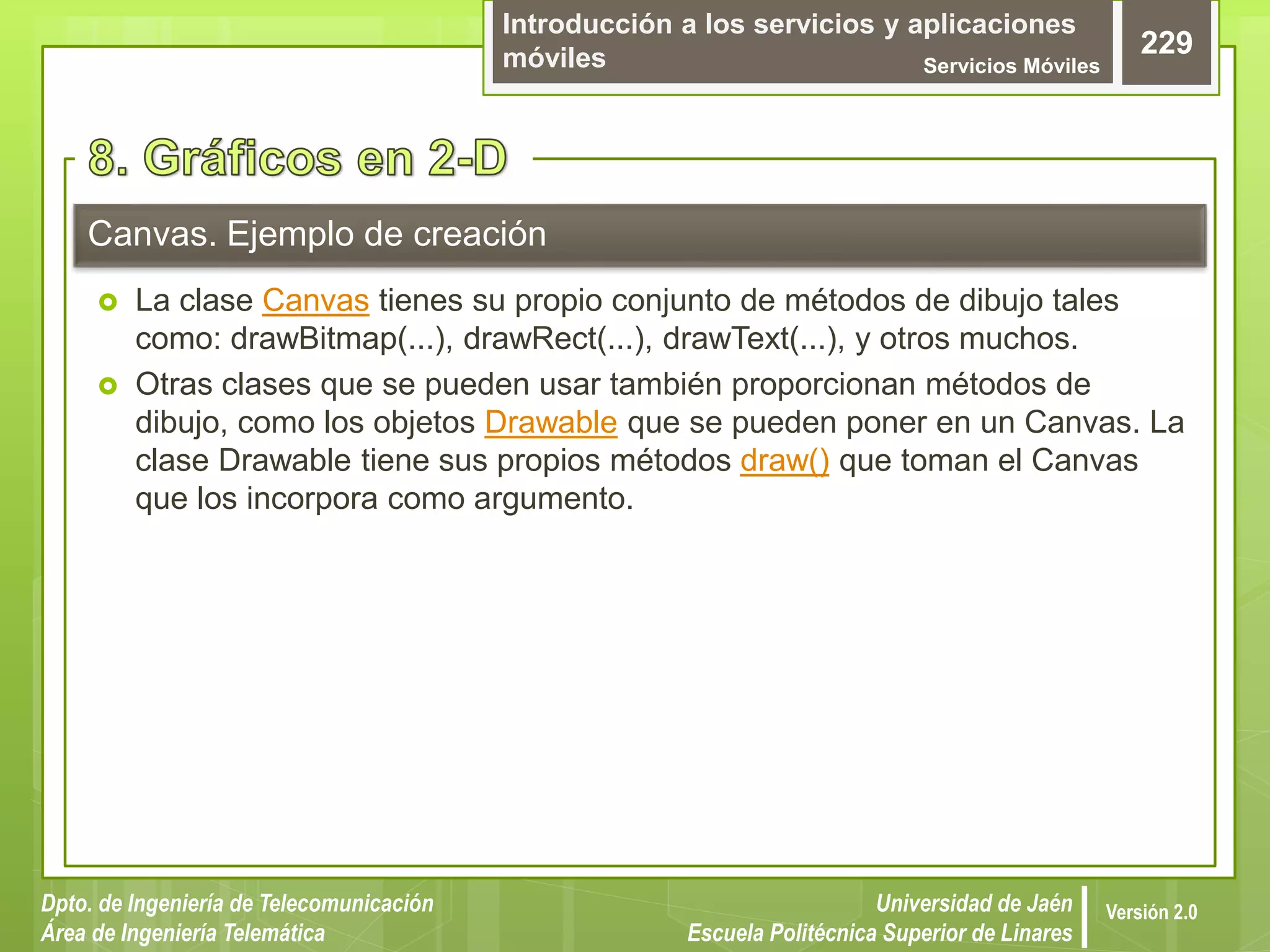 Introducción a los servicios y aplicaciones
móviles Servicios Móviles
229
Dpto. de Ingeniería de Telecomunicación
Área de Ingeniería Telemática
Universidad de Jaén
Escuela Politécnica Superior de Linares
Versión 2.0
 La clase Canvas tienes su propio conjunto de métodos de dibujo tales
como: drawBitmap(...), drawRect(...), drawText(...), y otros muchos.
 Otras clases que se pueden usar también proporcionan métodos de
dibujo, como los objetos Drawable que se pueden poner en un Canvas. La
clase Drawable tiene sus propios métodos draw() que toman el Canvas
que los incorpora como argumento.
Canvas. Ejemplo de creación
 