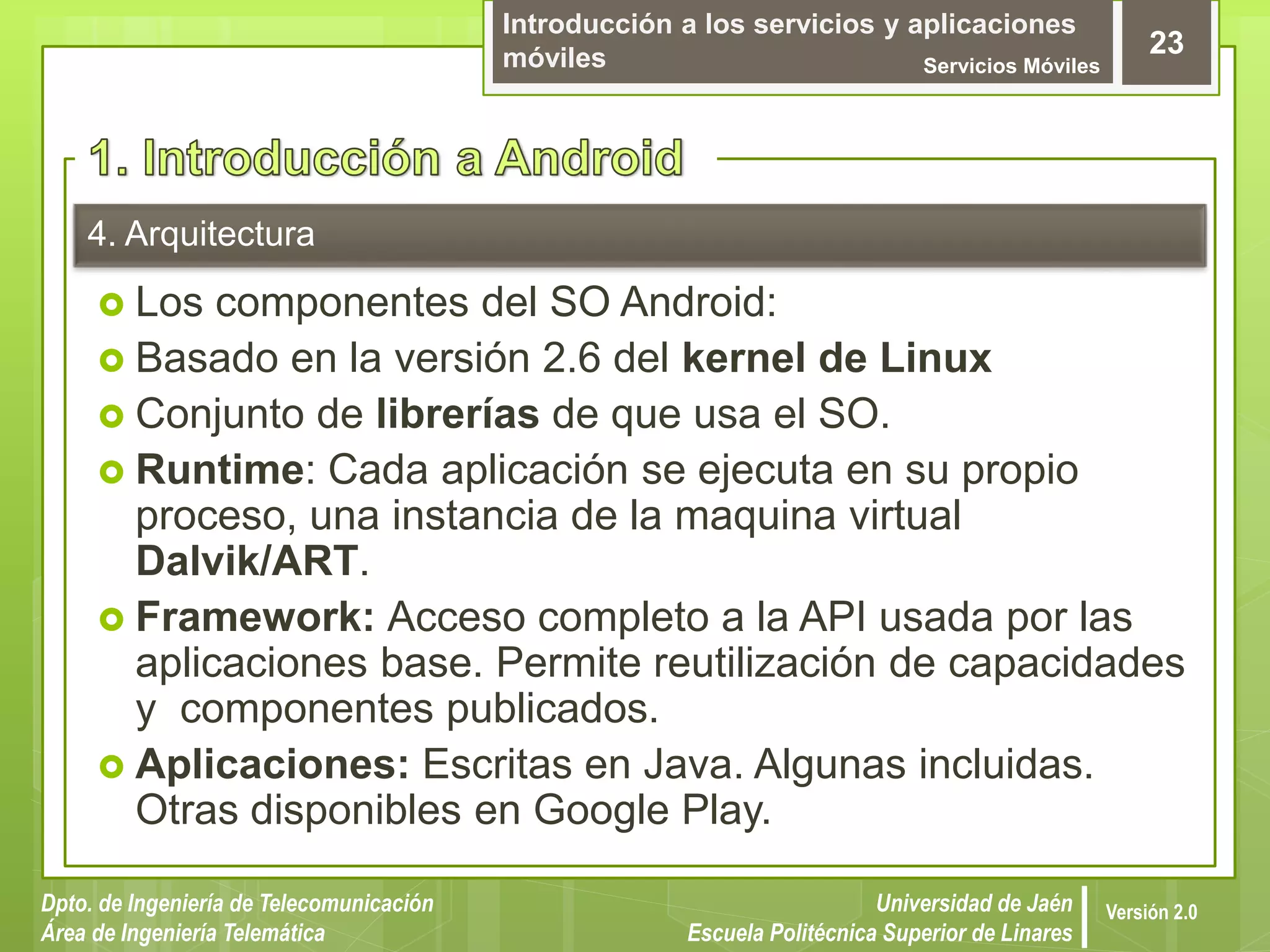 Introducción a los servicios y aplicaciones
móviles Servicios Móviles
23
Dpto. de Ingeniería de Telecomunicación
Área de Ingeniería Telemática
Universidad de Jaén
Escuela Politécnica Superior de Linares
Versión 2.0
4. Arquitectura
 Los componentes del SO Android:
 Basado en la versión 2.6 del kernel de Linux
 Conjunto de librerías de que usa el SO.
 Runtime: Cada aplicación se ejecuta en su propio
proceso, una instancia de la maquina virtual
Dalvik/ART.
 Framework: Acceso completo a la API usada por las
aplicaciones base. Permite reutilización de capacidades
y componentes publicados.
 Aplicaciones: Escritas en Java. Algunas incluidas.
Otras disponibles en Google Play.
 