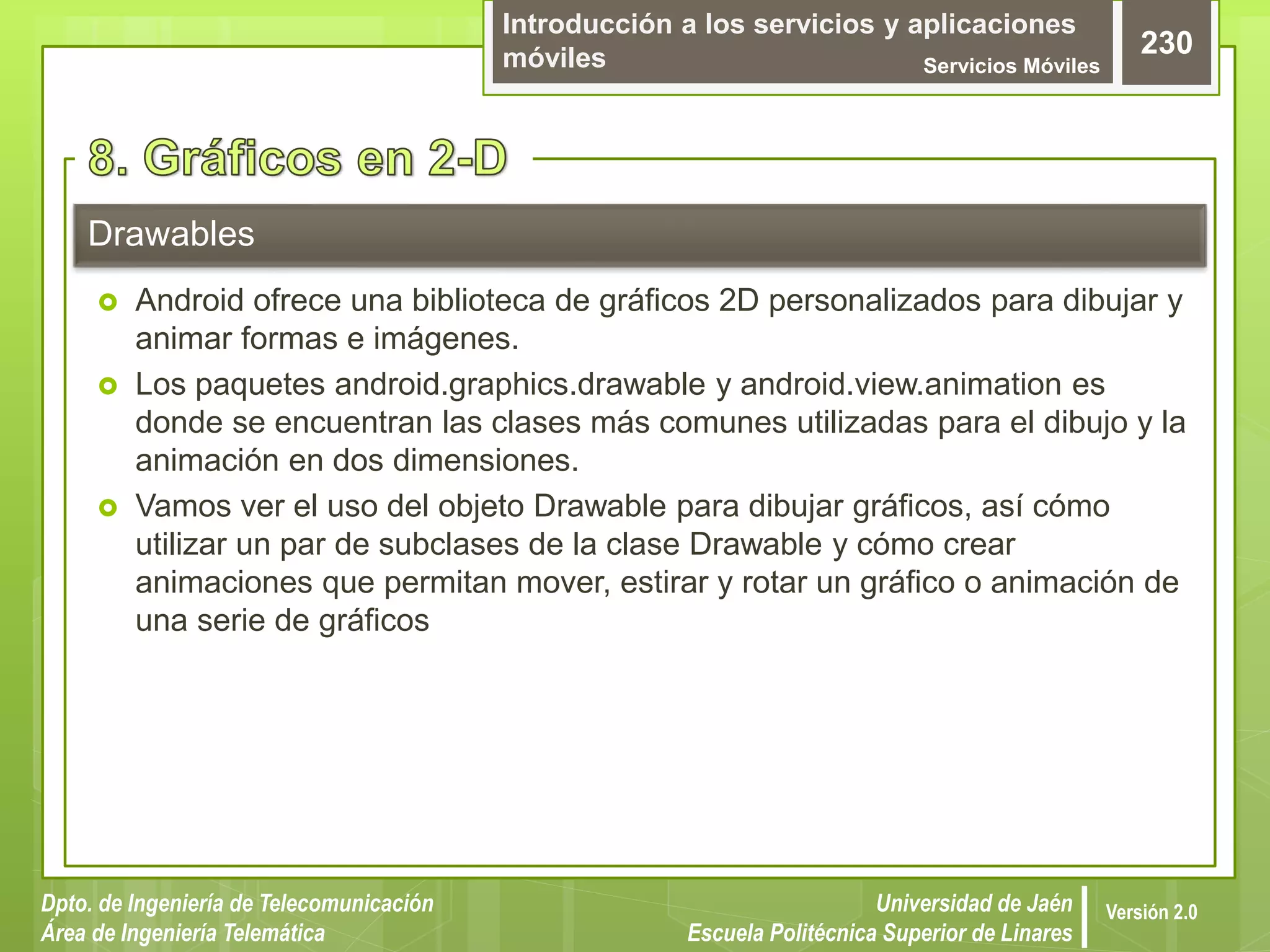 Introducción a los servicios y aplicaciones
móviles Servicios Móviles
230
Dpto. de Ingeniería de Telecomunicación
Área de Ingeniería Telemática
Universidad de Jaén
Escuela Politécnica Superior de Linares
Versión 2.0
 Android ofrece una biblioteca de gráficos 2D personalizados para dibujar y
animar formas e imágenes.
 Los paquetes android.graphics.drawable y android.view.animation es
donde se encuentran las clases más comunes utilizadas para el dibujo y la
animación en dos dimensiones.
 Vamos ver el uso del objeto Drawable para dibujar gráficos, así cómo
utilizar un par de subclases de la clase Drawable y cómo crear
animaciones que permitan mover, estirar y rotar un gráfico o animación de
una serie de gráficos
Drawables
 