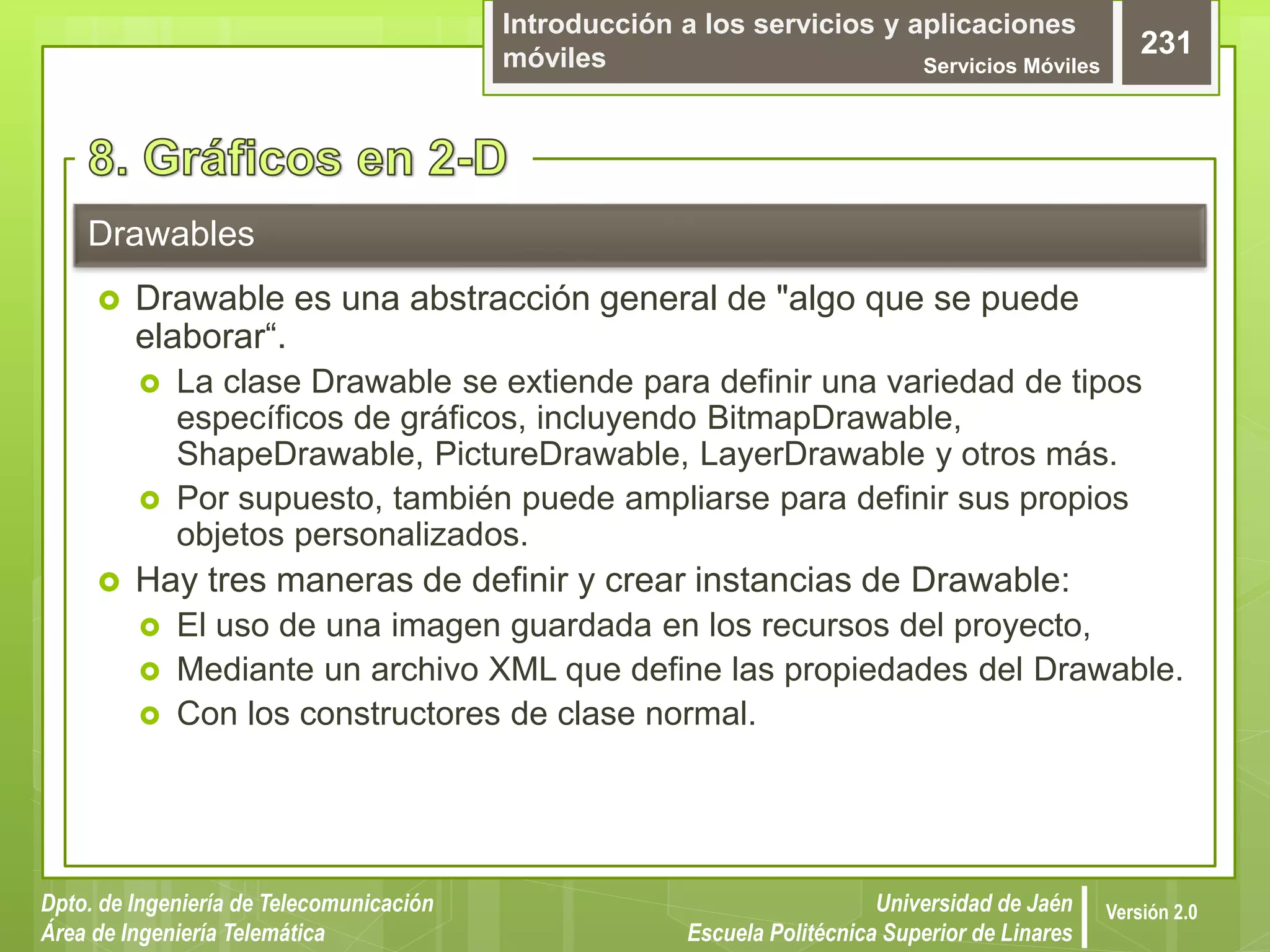Introducción a los servicios y aplicaciones
móviles Servicios Móviles
231
Dpto. de Ingeniería de Telecomunicación
Área de Ingeniería Telemática
Universidad de Jaén
Escuela Politécnica Superior de Linares
Versión 2.0
 Drawable es una abstracción general de "algo que se puede
elaborar“.
 La clase Drawable se extiende para definir una variedad de tipos
específicos de gráficos, incluyendo BitmapDrawable,
ShapeDrawable, PictureDrawable, LayerDrawable y otros más.
 Por supuesto, también puede ampliarse para definir sus propios
objetos personalizados.
 Hay tres maneras de definir y crear instancias de Drawable:
 El uso de una imagen guardada en los recursos del proyecto,
 Mediante un archivo XML que define las propiedades del Drawable.
 Con los constructores de clase normal.
Drawables
 