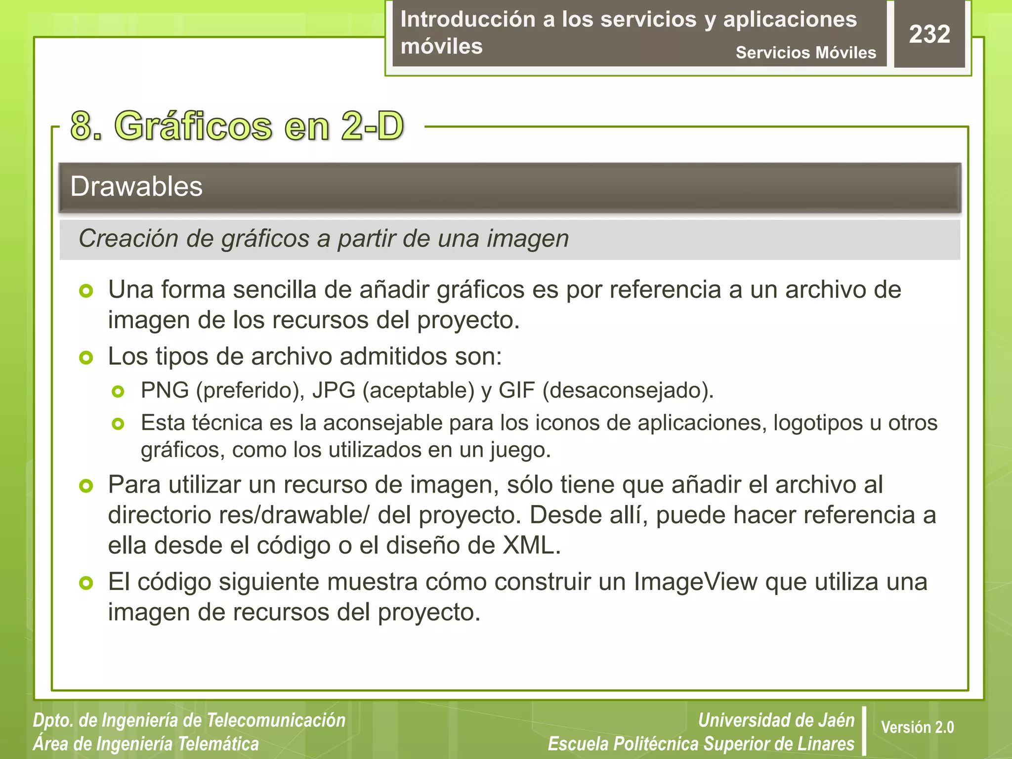 Introducción a los servicios y aplicaciones
móviles Servicios Móviles
232
Dpto. de Ingeniería de Telecomunicación
Área de Ingeniería Telemática
Universidad de Jaén
Escuela Politécnica Superior de Linares
Versión 2.0
 Una forma sencilla de añadir gráficos es por referencia a un archivo de
imagen de los recursos del proyecto.
 Los tipos de archivo admitidos son:
 PNG (preferido), JPG (aceptable) y GIF (desaconsejado).
 Esta técnica es la aconsejable para los iconos de aplicaciones, logotipos u otros
gráficos, como los utilizados en un juego.
 Para utilizar un recurso de imagen, sólo tiene que añadir el archivo al
directorio res/drawable/ del proyecto. Desde allí, puede hacer referencia a
ella desde el código o el diseño de XML.
 El código siguiente muestra cómo construir un ImageView que utiliza una
imagen de recursos del proyecto.
Drawables
Creación de gráficos a partir de una imagen
 
