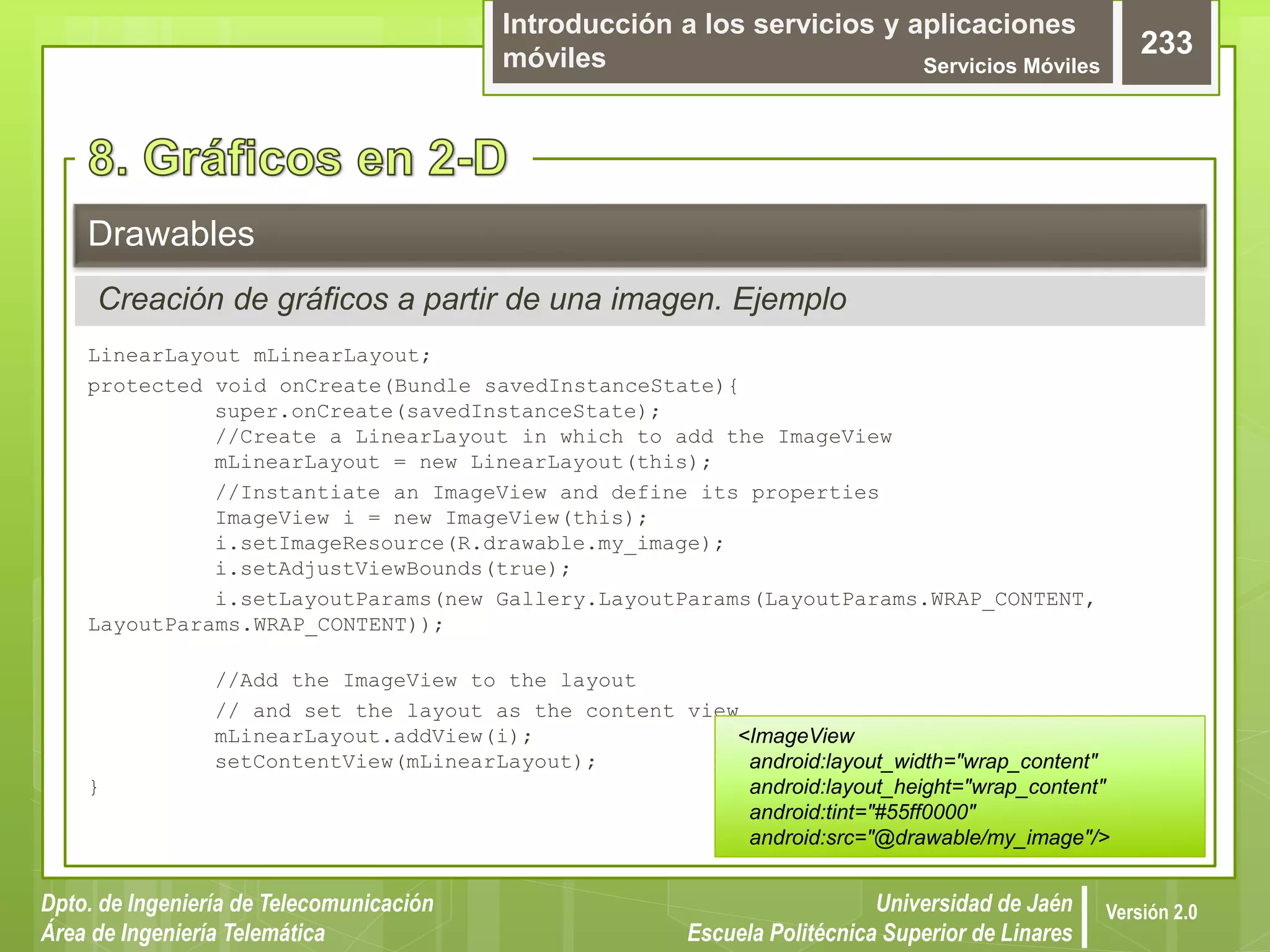 Introducción a los servicios y aplicaciones
móviles Servicios Móviles
233
Dpto. de Ingeniería de Telecomunicación
Área de Ingeniería Telemática
Universidad de Jaén
Escuela Politécnica Superior de Linares
Versión 2.0
LinearLayout mLinearLayout;
protected void onCreate(Bundle savedInstanceState){
super.onCreate(savedInstanceState);
//Create a LinearLayout in which to add the ImageView
mLinearLayout = new LinearLayout(this);
//Instantiate an ImageView and define its properties
ImageView i = new ImageView(this);
i.setImageResource(R.drawable.my_image);
i.setAdjustViewBounds(true);
i.setLayoutParams(new Gallery.LayoutParams(LayoutParams.WRAP_CONTENT,
LayoutParams.WRAP_CONTENT));
//Add the ImageView to the layout
// and set the layout as the content view
mLinearLayout.addView(i);
setContentView(mLinearLayout);
}
Drawables
Creación de gráficos a partir de una imagen. Ejemplo
<ImageView
android:layout_width="wrap_content"
android:layout_height="wrap_content"
android:tint="#55ff0000"
android:src="@drawable/my_image"/>
 