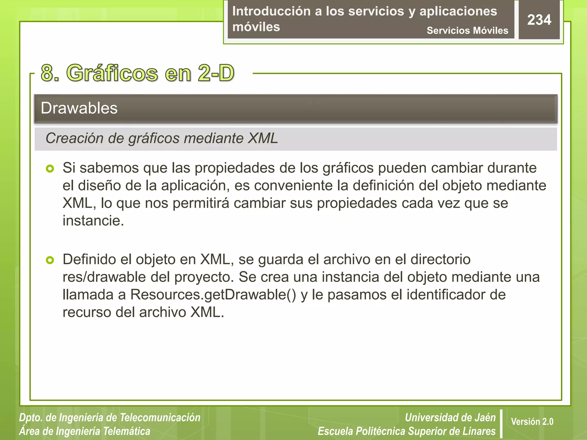 Introducción a los servicios y aplicaciones
móviles Servicios Móviles
234
Dpto. de Ingeniería de Telecomunicación
Área de Ingeniería Telemática
Universidad de Jaén
Escuela Politécnica Superior de Linares
Versión 2.0
Creación de gráficos mediante XML
Drawables
 Si sabemos que las propiedades de los gráficos pueden cambiar durante
el diseño de la aplicación, es conveniente la definición del objeto mediante
XML, lo que nos permitirá cambiar sus propiedades cada vez que se
instancie.
 Definido el objeto en XML, se guarda el archivo en el directorio
res/drawable del proyecto. Se crea una instancia del objeto mediante una
llamada a Resources.getDrawable() y le pasamos el identificador de
recurso del archivo XML.
 