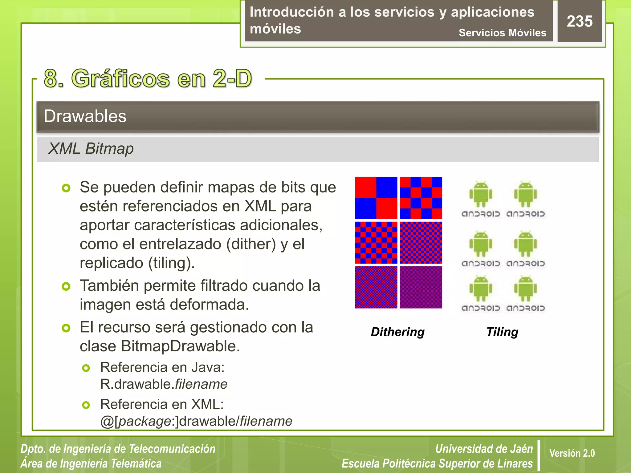 Introducción a los servicios y aplicaciones
móviles Servicios Móviles
235
Dpto. de Ingeniería de Telecomunicación
Área de Ingeniería Telemática
Universidad de Jaén
Escuela Politécnica Superior de Linares
Versión 2.0
 Se pueden definir mapas de bits que
estén referenciados en XML para
aportar características adicionales,
como el entrelazado (dither) y el
replicado (tiling).
 También permite filtrado cuando la
imagen está deformada.
 El recurso será gestionado con la
clase BitmapDrawable.
 Referencia en Java:
R.drawable.filename
 Referencia en XML:
@[package:]drawable/filename
Drawables
XML Bitmap
Dithering Tiling
 