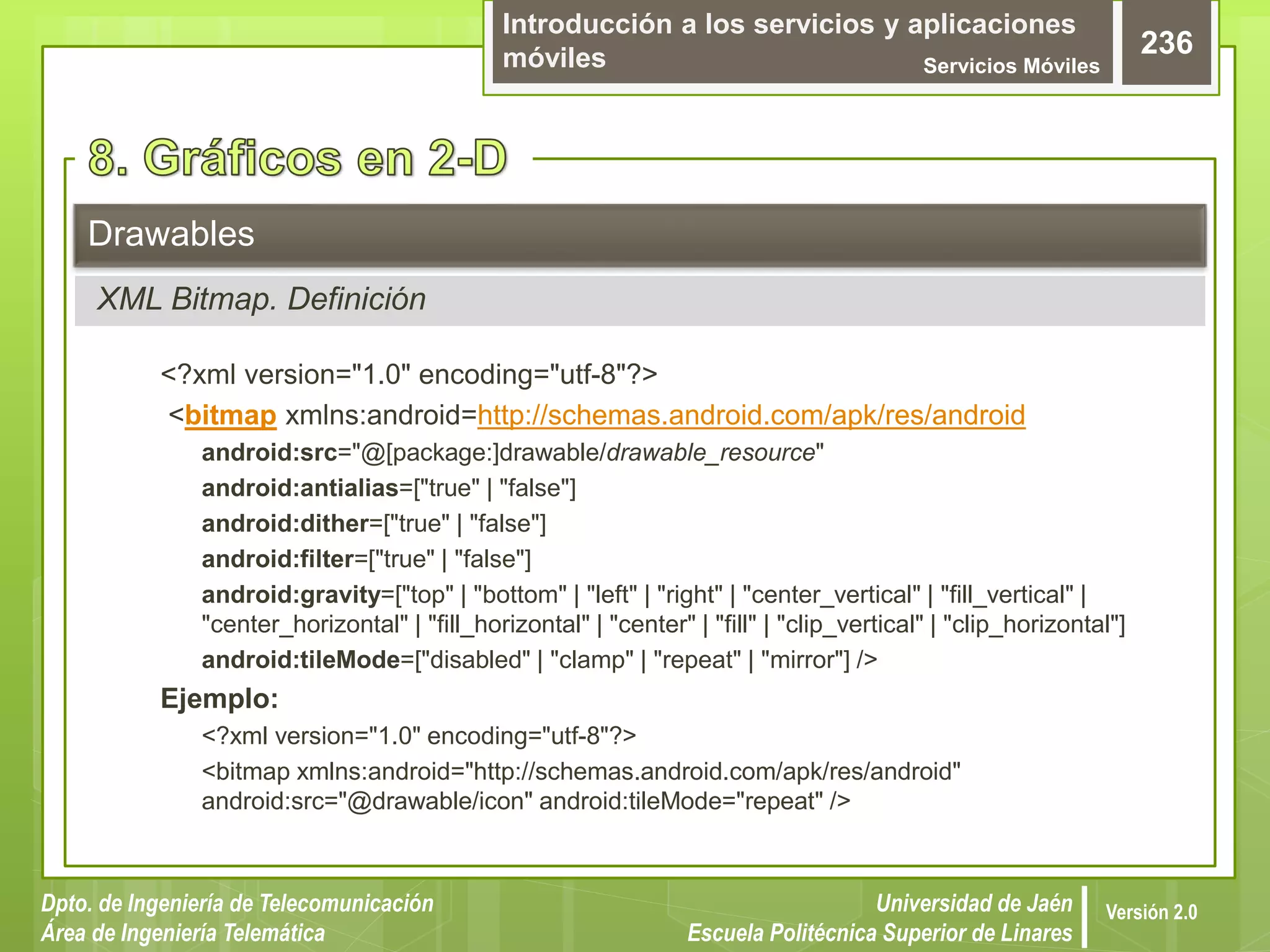 Introducción a los servicios y aplicaciones
móviles Servicios Móviles
236
Dpto. de Ingeniería de Telecomunicación
Área de Ingeniería Telemática
Universidad de Jaén
Escuela Politécnica Superior de Linares
Versión 2.0
<?xml version="1.0" encoding="utf-8"?>
<bitmap xmlns:android=http://schemas.android.com/apk/res/android
android:src="@[package:]drawable/drawable_resource"
android:antialias=["true" | "false"]
android:dither=["true" | "false"]
android:filter=["true" | "false"]
android:gravity=["top" | "bottom" | "left" | "right" | "center_vertical" | "fill_vertical" |
"center_horizontal" | "fill_horizontal" | "center" | "fill" | "clip_vertical" | "clip_horizontal"]
android:tileMode=["disabled" | "clamp" | "repeat" | "mirror"] />
Ejemplo:
<?xml version="1.0" encoding="utf-8"?>
<bitmap xmlns:android="http://schemas.android.com/apk/res/android"
android:src="@drawable/icon" android:tileMode="repeat" />
Drawables
XML Bitmap. Definición
 