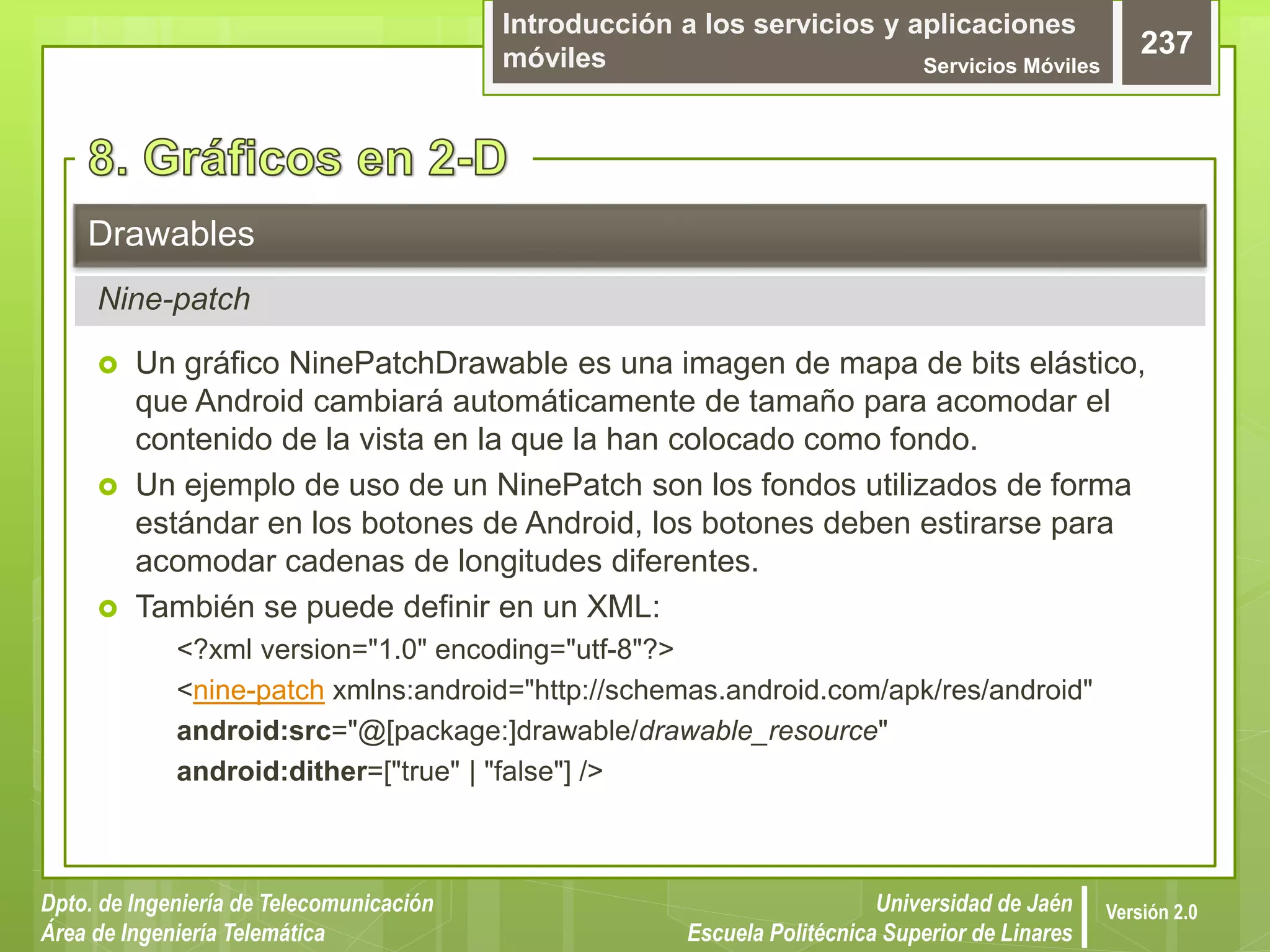 Introducción a los servicios y aplicaciones
móviles Servicios Móviles
237
Dpto. de Ingeniería de Telecomunicación
Área de Ingeniería Telemática
Universidad de Jaén
Escuela Politécnica Superior de Linares
Versión 2.0
 Un gráfico NinePatchDrawable es una imagen de mapa de bits elástico,
que Android cambiará automáticamente de tamaño para acomodar el
contenido de la vista en la que la han colocado como fondo.
 Un ejemplo de uso de un NinePatch son los fondos utilizados de forma
estándar en los botones de Android, los botones deben estirarse para
acomodar cadenas de longitudes diferentes.
 También se puede definir en un XML:
<?xml version="1.0" encoding="utf-8"?>
<nine-patch xmlns:android="http://schemas.android.com/apk/res/android"
android:src="@[package:]drawable/drawable_resource"
android:dither=["true" | "false"] />
Drawables
Nine-patch
 
