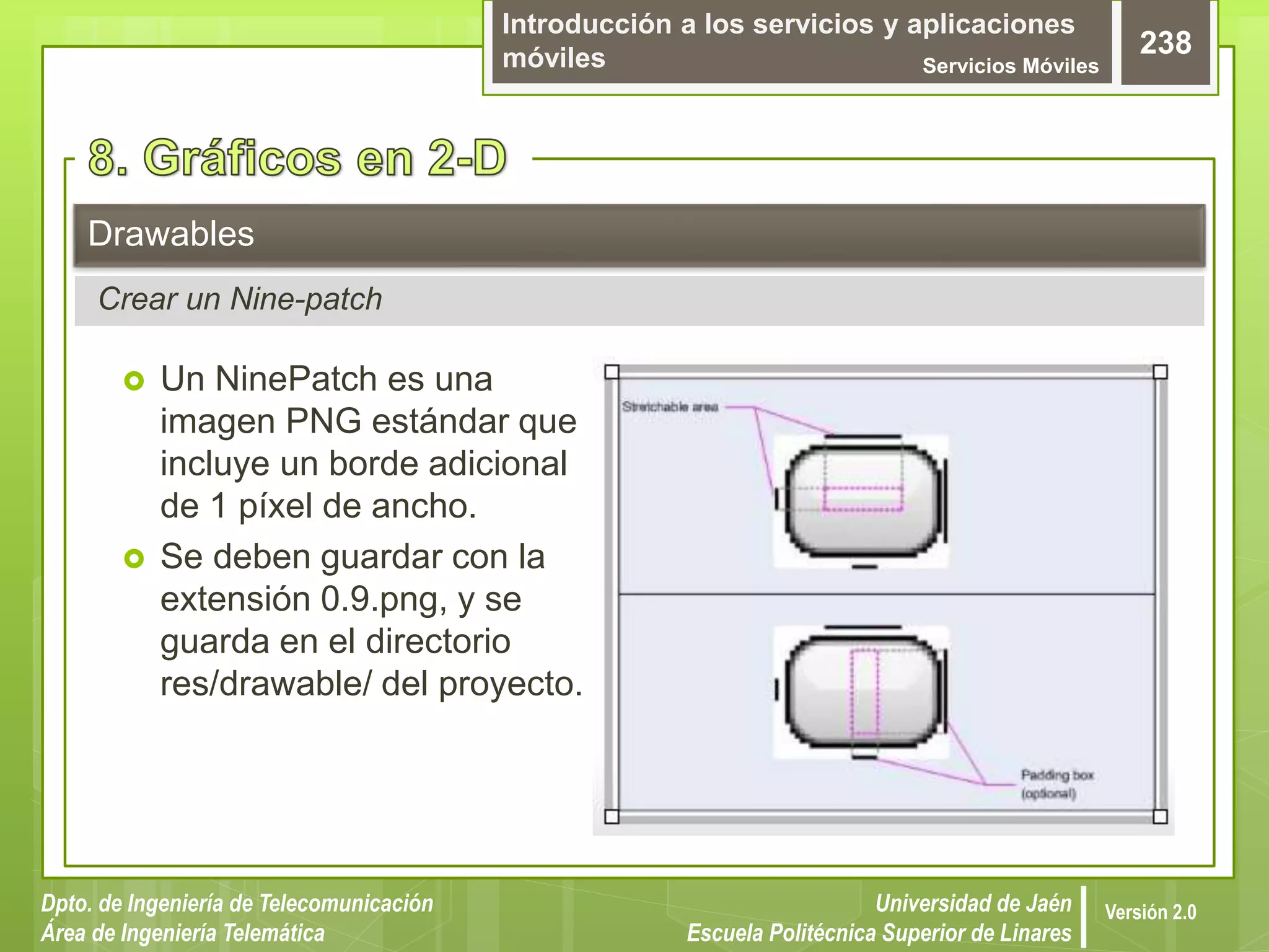 Introducción a los servicios y aplicaciones
móviles Servicios Móviles
238
Dpto. de Ingeniería de Telecomunicación
Área de Ingeniería Telemática
Universidad de Jaén
Escuela Politécnica Superior de Linares
Versión 2.0
 Un NinePatch es una
imagen PNG estándar que
incluye un borde adicional
de 1 píxel de ancho.
 Se deben guardar con la
extensión 0.9.png, y se
guarda en el directorio
res/drawable/ del proyecto.
Drawables
Crear un Nine-patch
 