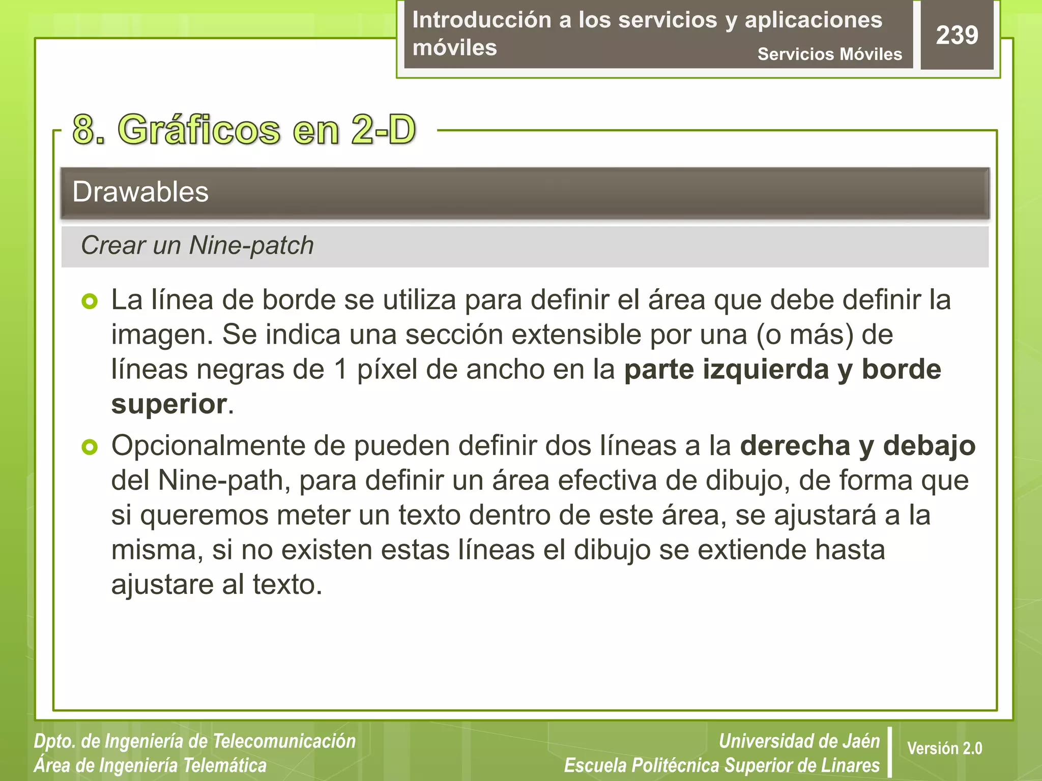 Introducción a los servicios y aplicaciones
móviles Servicios Móviles
239
Dpto. de Ingeniería de Telecomunicación
Área de Ingeniería Telemática
Universidad de Jaén
Escuela Politécnica Superior de Linares
Versión 2.0
 La línea de borde se utiliza para definir el área que debe definir la
imagen. Se indica una sección extensible por una (o más) de
líneas negras de 1 píxel de ancho en la parte izquierda y borde
superior.
 Opcionalmente de pueden definir dos líneas a la derecha y debajo
del Nine-path, para definir un área efectiva de dibujo, de forma que
si queremos meter un texto dentro de este área, se ajustará a la
misma, si no existen estas líneas el dibujo se extiende hasta
ajustare al texto.
Drawables
Crear un Nine-patch
 