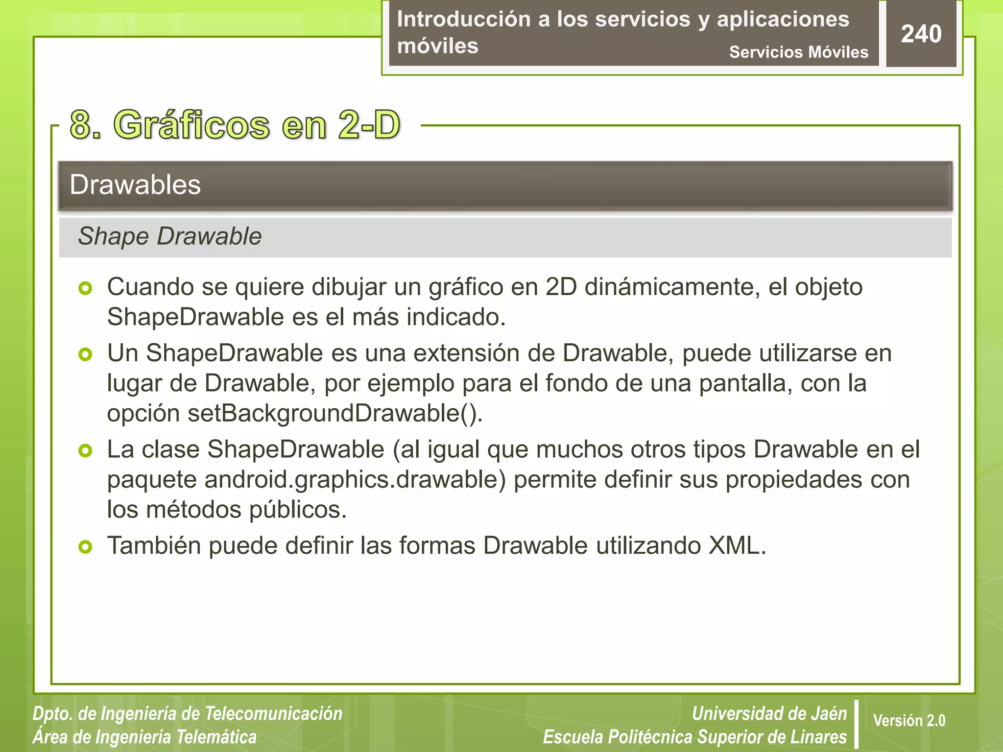 Introducción a los servicios y aplicaciones
móviles Servicios Móviles
240
Dpto. de Ingeniería de Telecomunicación
Área de Ingeniería Telemática
Universidad de Jaén
Escuela Politécnica Superior de Linares
Versión 2.0
 Cuando se quiere dibujar un gráfico en 2D dinámicamente, el objeto
ShapeDrawable es el más indicado.
 Un ShapeDrawable es una extensión de Drawable, puede utilizarse en
lugar de Drawable, por ejemplo para el fondo de una pantalla, con la
opción setBackgroundDrawable().
 La clase ShapeDrawable (al igual que muchos otros tipos Drawable en el
paquete android.graphics.drawable) permite definir sus propiedades con
los métodos públicos.
 También puede definir las formas Drawable utilizando XML.
Drawables
Shape Drawable
 