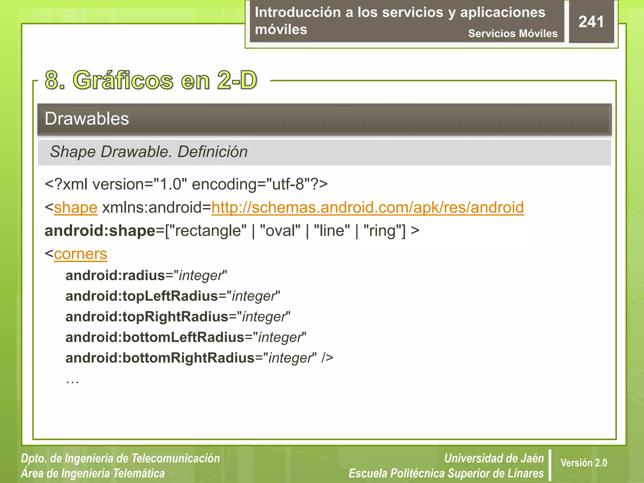 Introducción a los servicios y aplicaciones
móviles Servicios Móviles
241
Dpto. de Ingeniería de Telecomunicación
Área de Ingeniería Telemática
Universidad de Jaén
Escuela Politécnica Superior de Linares
Versión 2.0
<?xml version="1.0" encoding="utf-8"?>
<shape xmlns:android=http://schemas.android.com/apk/res/android
android:shape=["rectangle" | "oval" | "line" | "ring"] >
<corners
android:radius="integer"
android:topLeftRadius="integer"
android:topRightRadius="integer"
android:bottomLeftRadius="integer"
android:bottomRightRadius="integer" />
…
Drawables
Shape Drawable. Definición
 