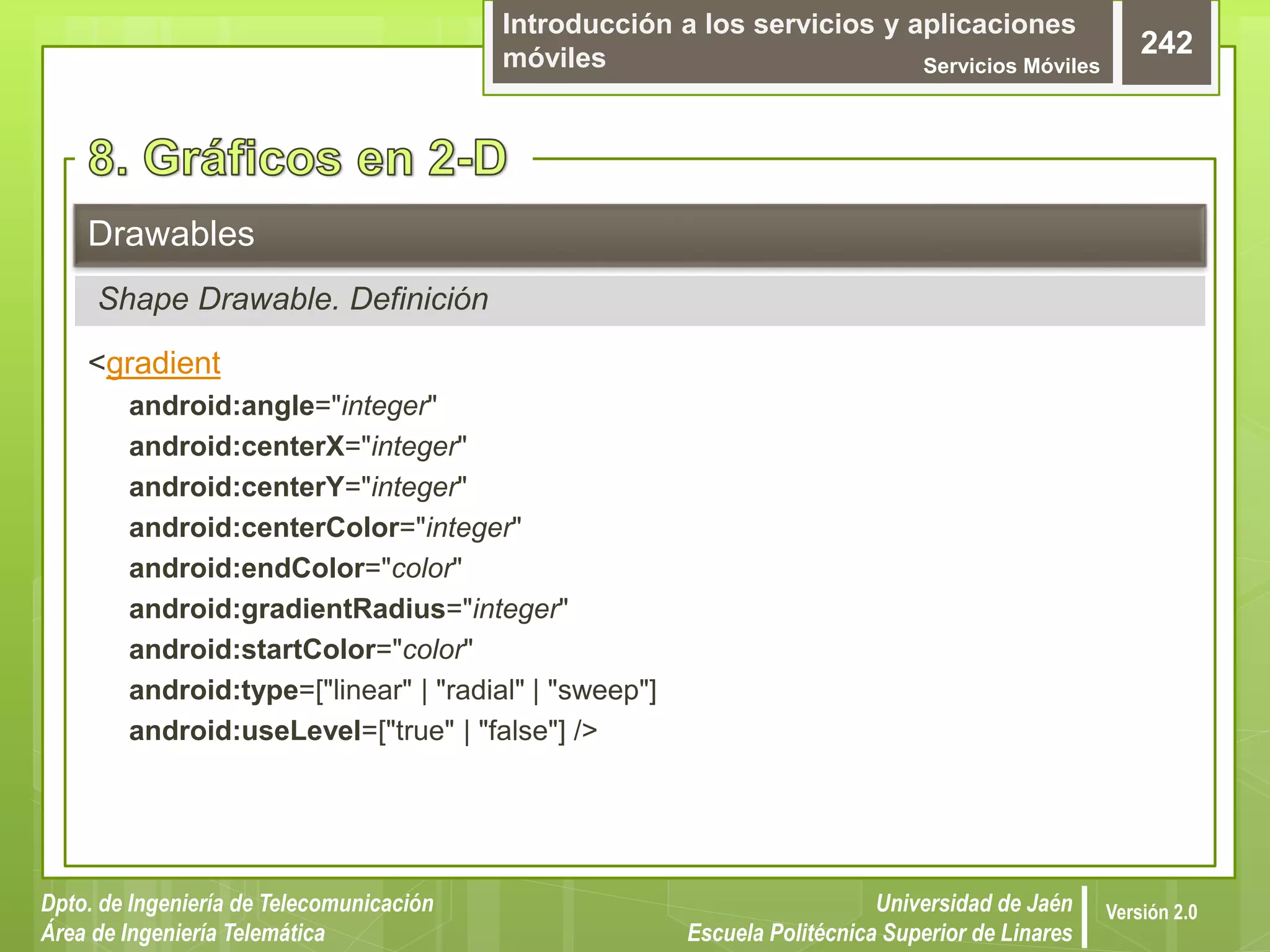 Introducción a los servicios y aplicaciones
móviles Servicios Móviles
242
Dpto. de Ingeniería de Telecomunicación
Área de Ingeniería Telemática
Universidad de Jaén
Escuela Politécnica Superior de Linares
Versión 2.0
<gradient
android:angle="integer"
android:centerX="integer"
android:centerY="integer"
android:centerColor="integer"
android:endColor="color"
android:gradientRadius="integer"
android:startColor="color"
android:type=["linear" | "radial" | "sweep"]
android:useLevel=["true" | "false"] />
Drawables
Shape Drawable. Definición
 