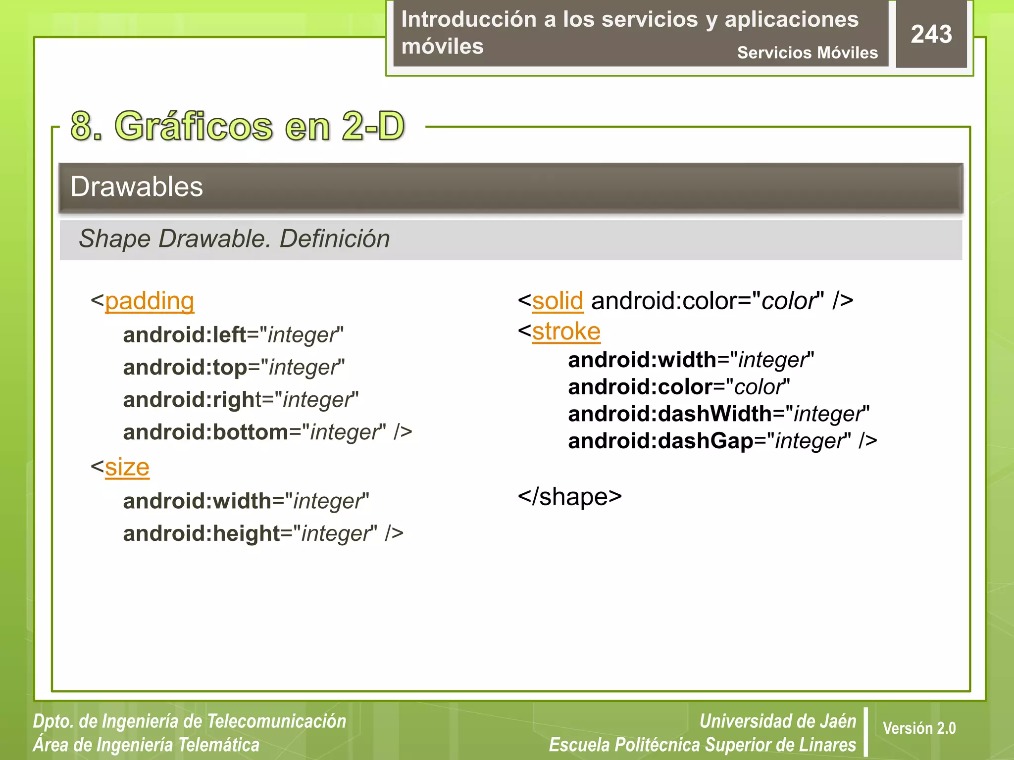 Introducción a los servicios y aplicaciones
móviles Servicios Móviles
243
Dpto. de Ingeniería de Telecomunicación
Área de Ingeniería Telemática
Universidad de Jaén
Escuela Politécnica Superior de Linares
Versión 2.0
<padding
android:left="integer"
android:top="integer"
android:right="integer"
android:bottom="integer" />
<size
android:width="integer"
android:height="integer" />
Drawables
Shape Drawable. Definición
<solid android:color="color" />
<stroke
android:width="integer"
android:color="color"
android:dashWidth="integer"
android:dashGap="integer" />
</shape>
 