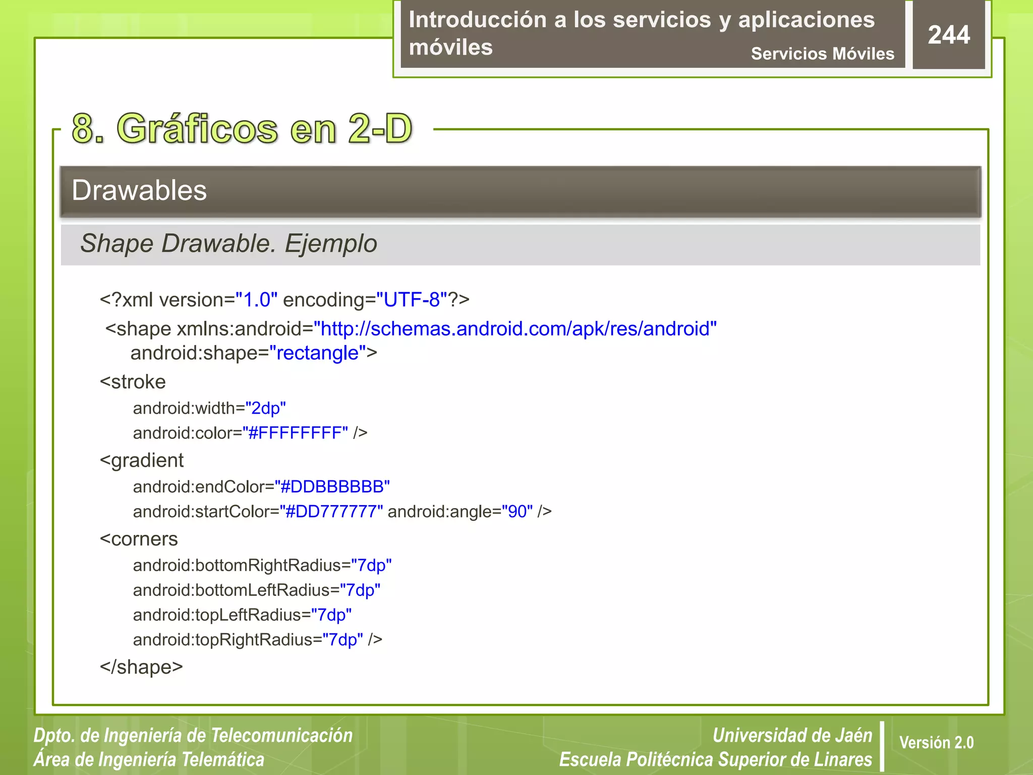 Introducción a los servicios y aplicaciones
móviles Servicios Móviles
244
Dpto. de Ingeniería de Telecomunicación
Área de Ingeniería Telemática
Universidad de Jaén
Escuela Politécnica Superior de Linares
Versión 2.0
Drawables
Shape Drawable. Ejemplo
<?xml version="1.0" encoding="UTF-8"?>
<shape xmlns:android="http://schemas.android.com/apk/res/android"
android:shape="rectangle">
<stroke
android:width="2dp"
android:color="#FFFFFFFF" />
<gradient
android:endColor="#DDBBBBBB"
android:startColor="#DD777777" android:angle="90" />
<corners
android:bottomRightRadius="7dp"
android:bottomLeftRadius="7dp"
android:topLeftRadius="7dp"
android:topRightRadius="7dp" />
</shape>
 