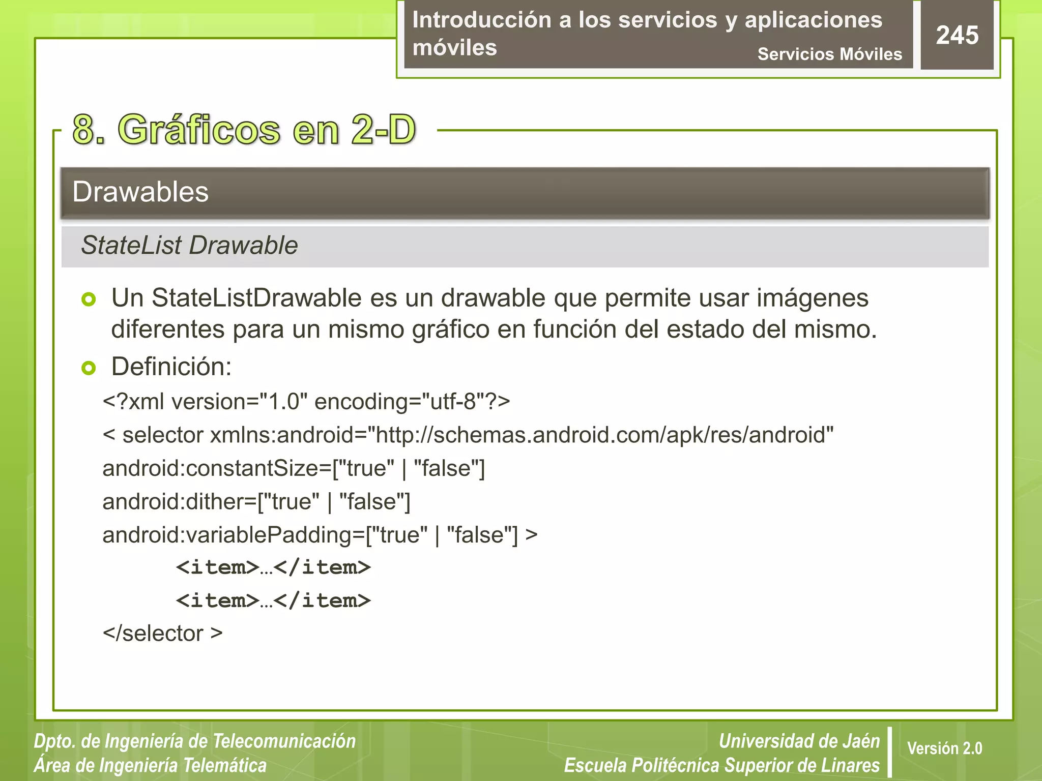 Introducción a los servicios y aplicaciones
móviles Servicios Móviles
245
Dpto. de Ingeniería de Telecomunicación
Área de Ingeniería Telemática
Universidad de Jaén
Escuela Politécnica Superior de Linares
Versión 2.0
 Un StateListDrawable es un drawable que permite usar imágenes
diferentes para un mismo gráfico en función del estado del mismo.
 Definición:
<?xml version="1.0" encoding="utf-8"?>
< selector xmlns:android="http://schemas.android.com/apk/res/android"
android:constantSize=["true" | "false"]
android:dither=["true" | "false"]
android:variablePadding=["true" | "false"] >
<item>…</item>
<item>…</item>
</selector >
Drawables
StateList Drawable
 