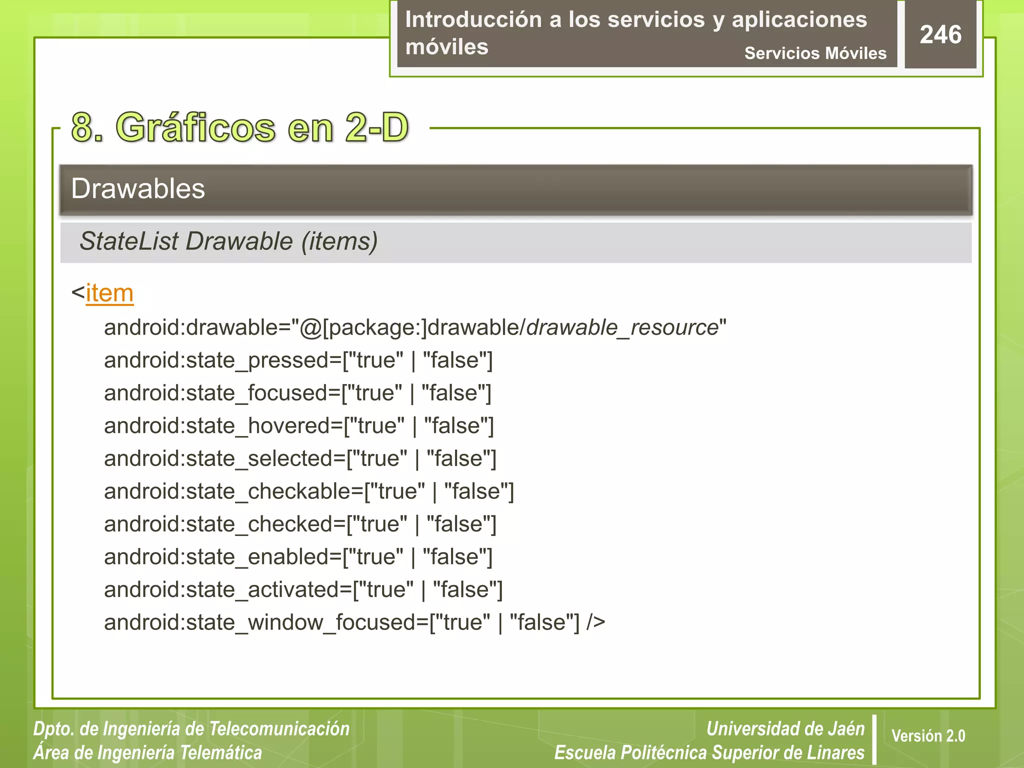 Introducción a los servicios y aplicaciones
móviles Servicios Móviles
246
Dpto. de Ingeniería de Telecomunicación
Área de Ingeniería Telemática
Universidad de Jaén
Escuela Politécnica Superior de Linares
Versión 2.0
<item
android:drawable="@[package:]drawable/drawable_resource"
android:state_pressed=["true" | "false"]
android:state_focused=["true" | "false"]
android:state_hovered=["true" | "false"]
android:state_selected=["true" | "false"]
android:state_checkable=["true" | "false"]
android:state_checked=["true" | "false"]
android:state_enabled=["true" | "false"]
android:state_activated=["true" | "false"]
android:state_window_focused=["true" | "false"] />
Drawables
StateList Drawable (items)
 