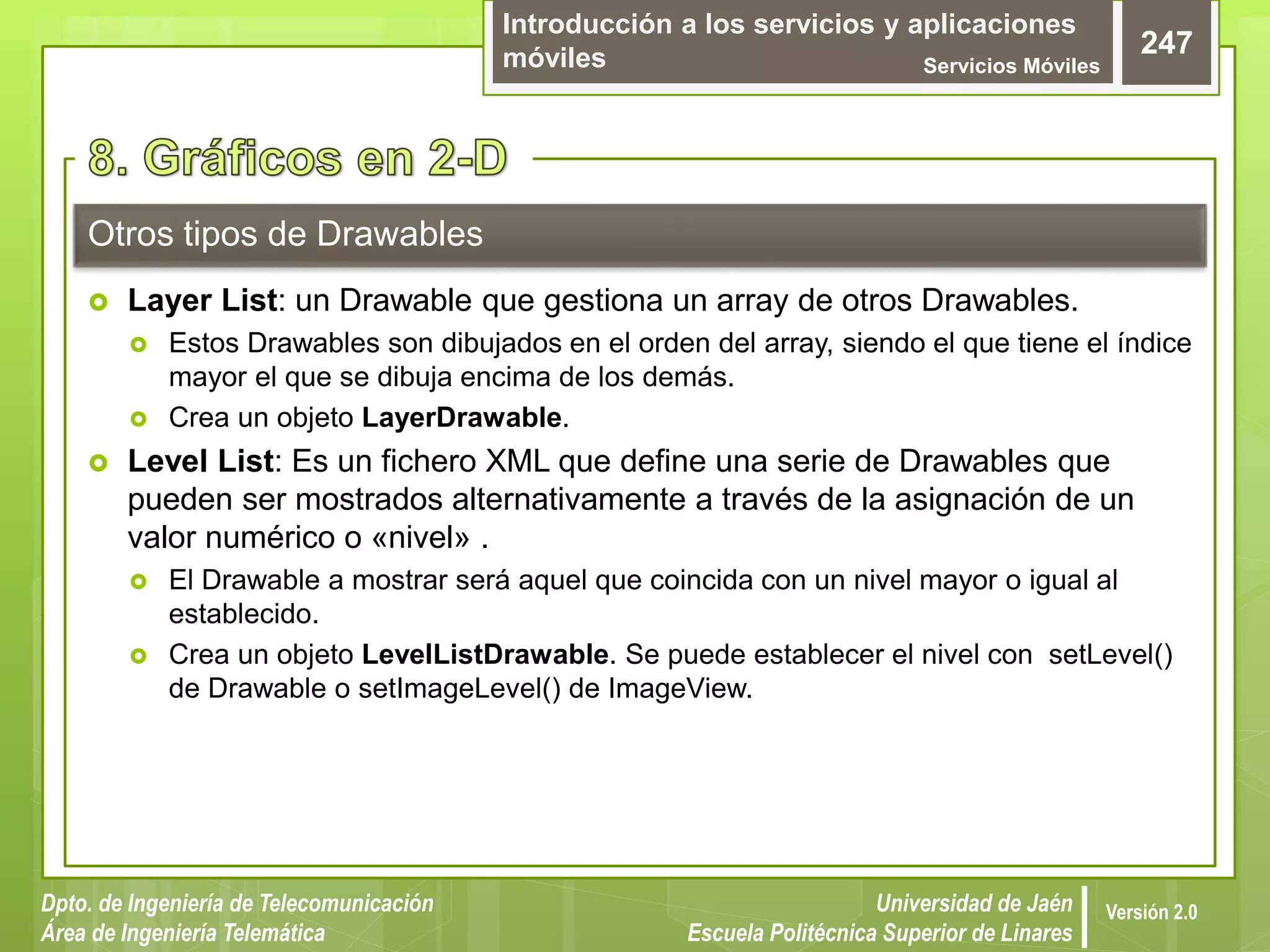 Introducción a los servicios y aplicaciones
móviles Servicios Móviles
247
Dpto. de Ingeniería de Telecomunicación
Área de Ingeniería Telemática
Universidad de Jaén
Escuela Politécnica Superior de Linares
Versión 2.0
Otros tipos de Drawables
 Layer List: un Drawable que gestiona un array de otros Drawables.
 Estos Drawables son dibujados en el orden del array, siendo el que tiene el índice
mayor el que se dibuja encima de los demás.
 Crea un objeto LayerDrawable.
 Level List: Es un fichero XML que define una serie de Drawables que
pueden ser mostrados alternativamente a través de la asignación de un
valor numérico o «nivel» .
 El Drawable a mostrar será aquel que coincida con un nivel mayor o igual al
establecido.
 Crea un objeto LevelListDrawable. Se puede establecer el nivel con setLevel()
de Drawable o setImageLevel() de ImageView.
 