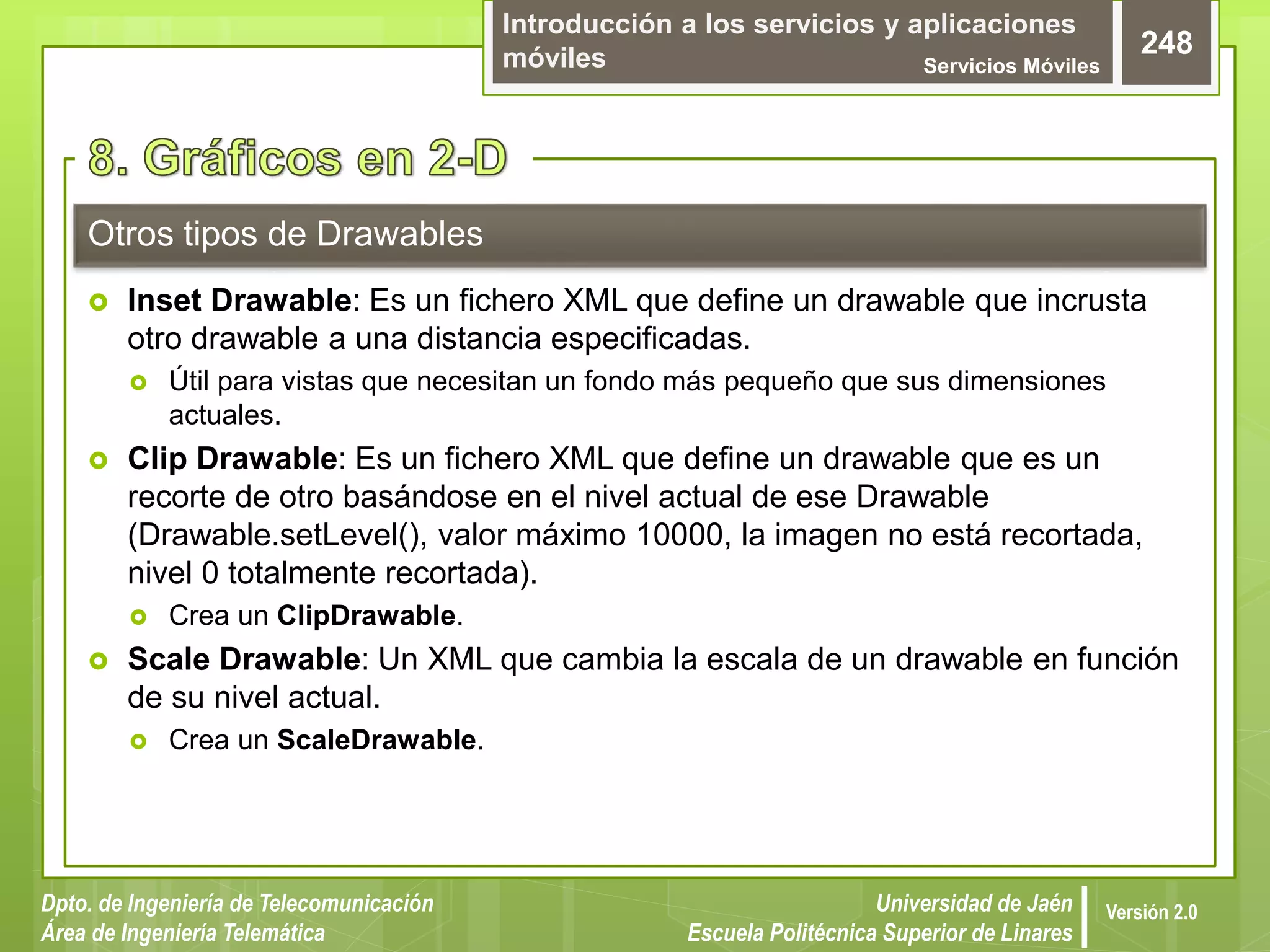 Introducción a los servicios y aplicaciones
móviles Servicios Móviles
248
Dpto. de Ingeniería de Telecomunicación
Área de Ingeniería Telemática
Universidad de Jaén
Escuela Politécnica Superior de Linares
Versión 2.0
Otros tipos de Drawables
 Inset Drawable: Es un fichero XML que define un drawable que incrusta
otro drawable a una distancia especificadas.
 Útil para vistas que necesitan un fondo más pequeño que sus dimensiones
actuales.
 Clip Drawable: Es un fichero XML que define un drawable que es un
recorte de otro basándose en el nivel actual de ese Drawable
(Drawable.setLevel(), valor máximo 10000, la imagen no está recortada,
nivel 0 totalmente recortada).
 Crea un ClipDrawable.
 Scale Drawable: Un XML que cambia la escala de un drawable en función
de su nivel actual.
 Crea un ScaleDrawable.
 