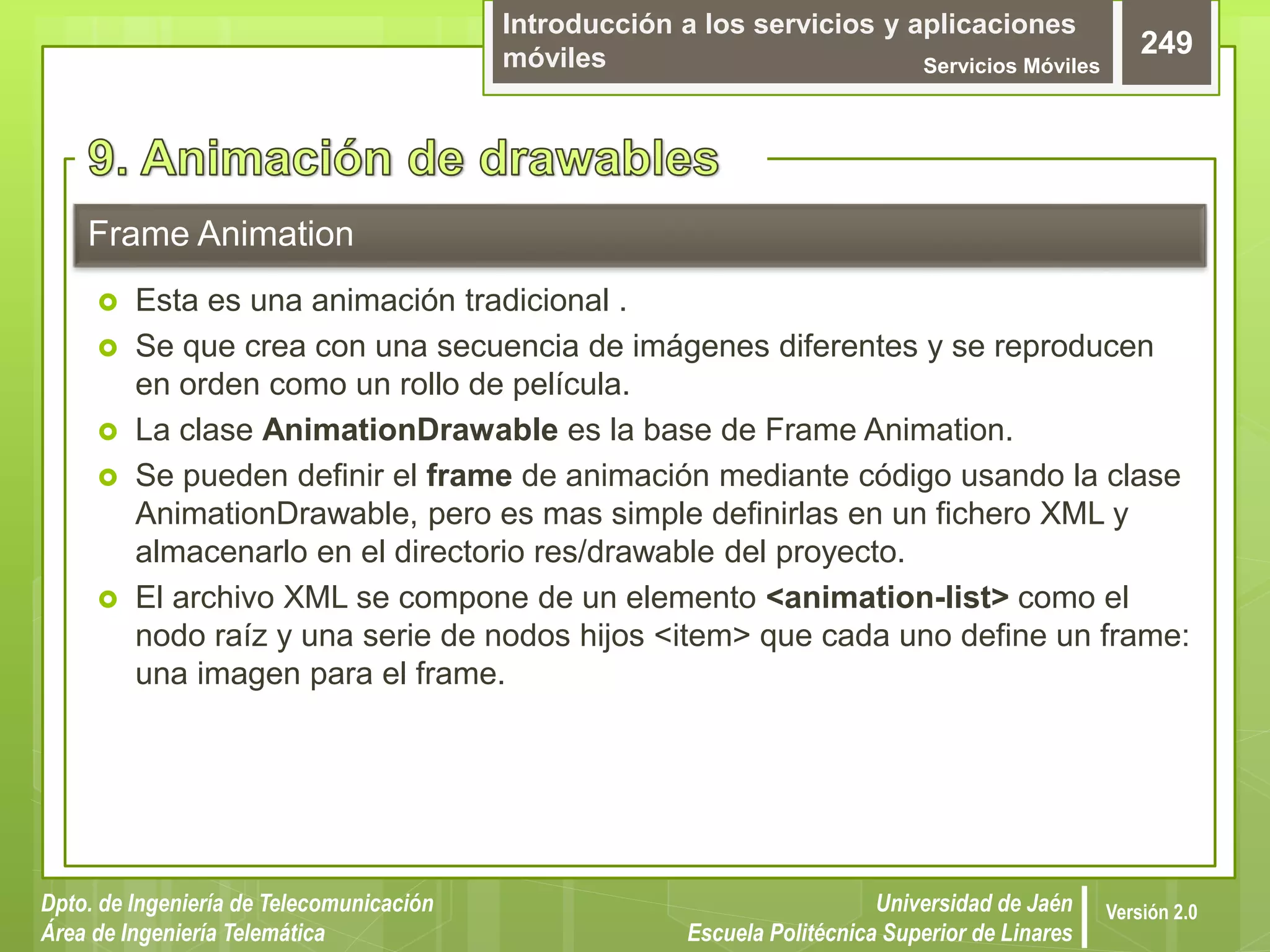 Introducción a los servicios y aplicaciones
móviles Servicios Móviles
249
Dpto. de Ingeniería de Telecomunicación
Área de Ingeniería Telemática
Universidad de Jaén
Escuela Politécnica Superior de Linares
Versión 2.0
 Esta es una animación tradicional .
 Se que crea con una secuencia de imágenes diferentes y se reproducen
en orden como un rollo de película.
 La clase AnimationDrawable es la base de Frame Animation.
 Se pueden definir el frame de animación mediante código usando la clase
AnimationDrawable, pero es mas simple definirlas en un fichero XML y
almacenarlo en el directorio res/drawable del proyecto.
 El archivo XML se compone de un elemento <animation-list> como el
nodo raíz y una serie de nodos hijos <item> que cada uno define un frame:
una imagen para el frame.
Frame Animation
 