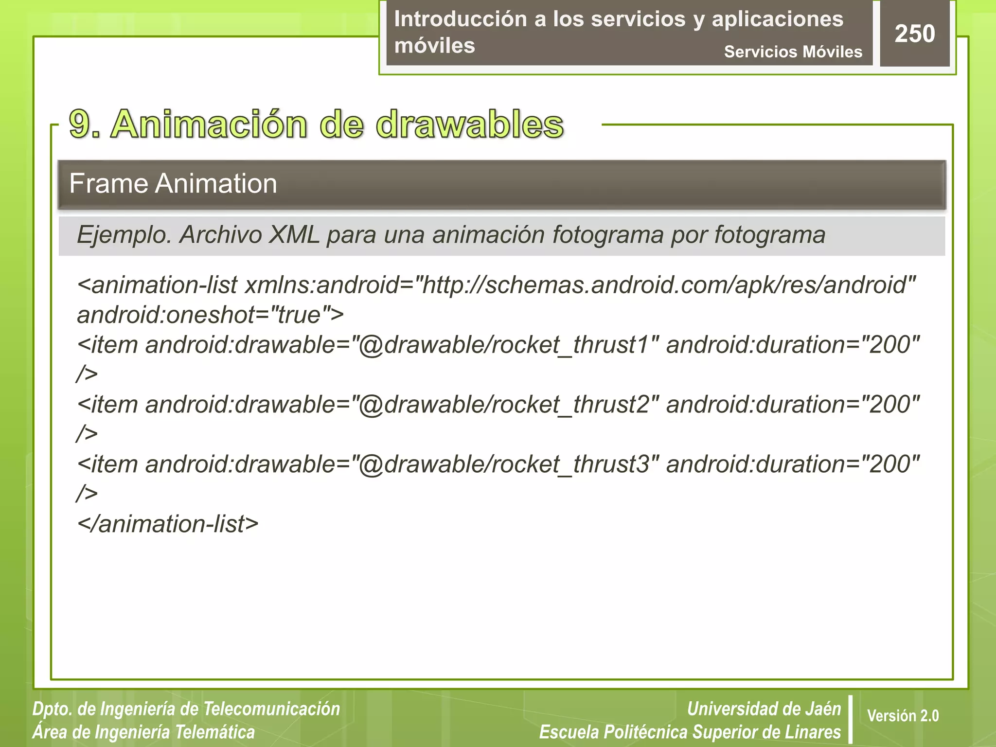 Introducción a los servicios y aplicaciones
móviles Servicios Móviles
250
Dpto. de Ingeniería de Telecomunicación
Área de Ingeniería Telemática
Universidad de Jaén
Escuela Politécnica Superior de Linares
Versión 2.0
Ejemplo. Archivo XML para una animación fotograma por fotograma
Frame Animation
<animation-list xmlns:android="http://schemas.android.com/apk/res/android"
android:oneshot="true">
<item android:drawable="@drawable/rocket_thrust1" android:duration="200"
/>
<item android:drawable="@drawable/rocket_thrust2" android:duration="200"
/>
<item android:drawable="@drawable/rocket_thrust3" android:duration="200"
/>
</animation-list>
 