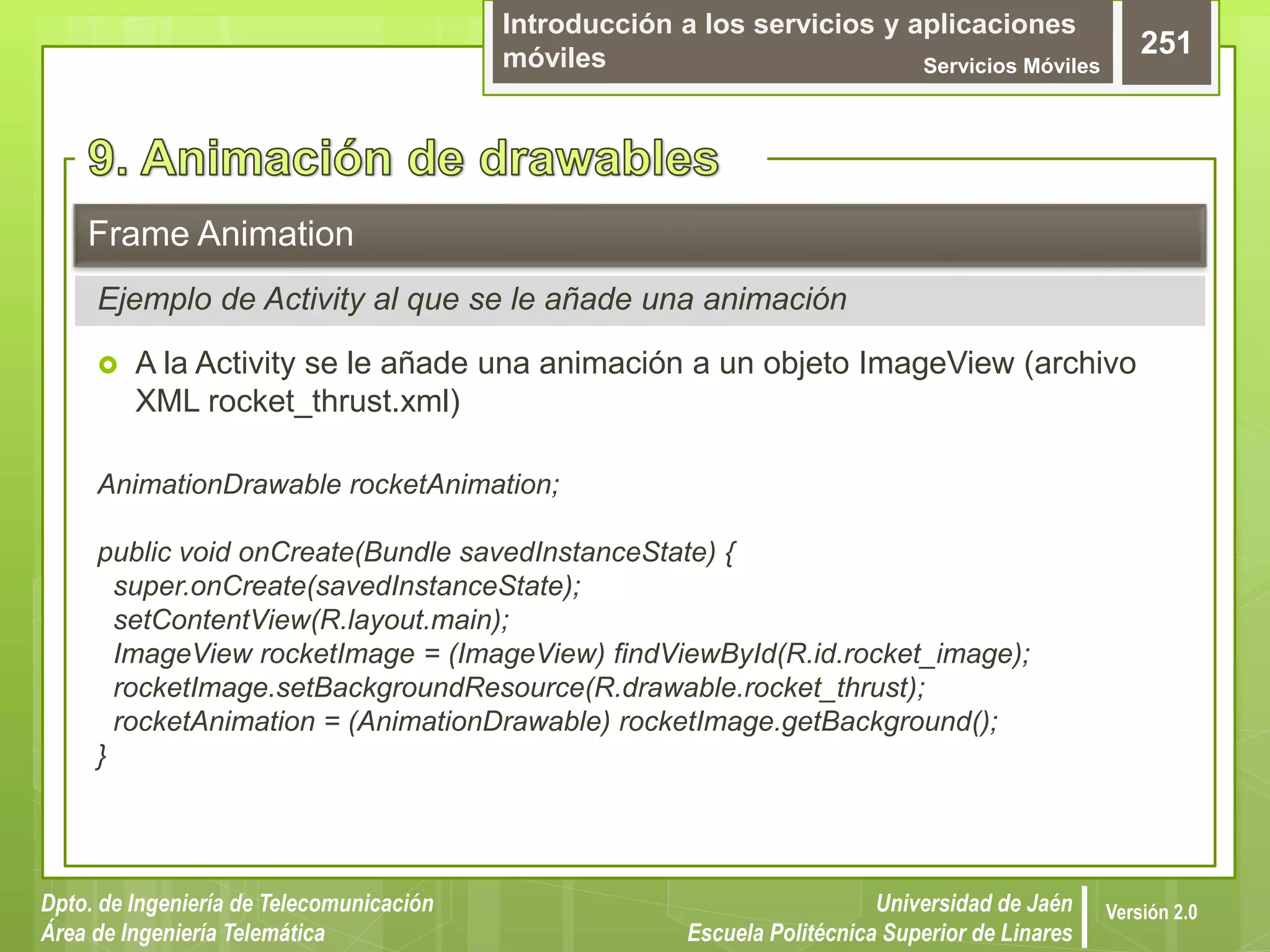 Introducción a los servicios y aplicaciones
móviles Servicios Móviles
251
Dpto. de Ingeniería de Telecomunicación
Área de Ingeniería Telemática
Universidad de Jaén
Escuela Politécnica Superior de Linares
Versión 2.0
 A la Activity se le añade una animación a un objeto ImageView (archivo
XML rocket_thrust.xml)
AnimationDrawable rocketAnimation;
public void onCreate(Bundle savedInstanceState) {
super.onCreate(savedInstanceState);
setContentView(R.layout.main);
ImageView rocketImage = (ImageView) findViewById(R.id.rocket_image);
rocketImage.setBackgroundResource(R.drawable.rocket_thrust);
rocketAnimation = (AnimationDrawable) rocketImage.getBackground();
}
Frame Animation
Ejemplo de Activity al que se le añade una animación
 