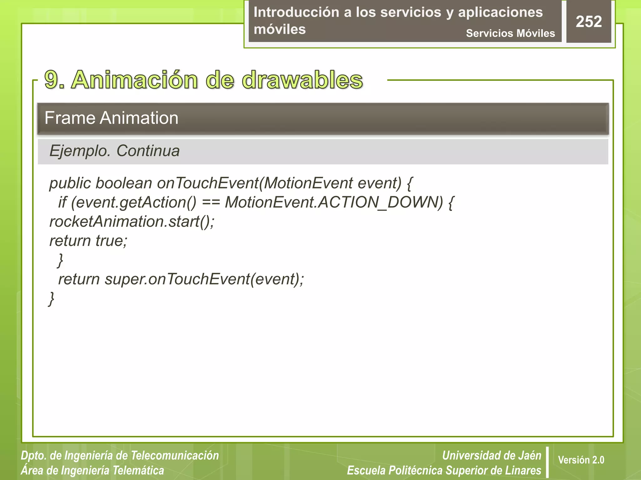 Introducción a los servicios y aplicaciones
móviles Servicios Móviles
252
Dpto. de Ingeniería de Telecomunicación
Área de Ingeniería Telemática
Universidad de Jaén
Escuela Politécnica Superior de Linares
Versión 2.0
public boolean onTouchEvent(MotionEvent event) {
if (event.getAction() == MotionEvent.ACTION_DOWN) {
rocketAnimation.start();
return true;
}
return super.onTouchEvent(event);
}
Frame Animation
Ejemplo. Continua
 
