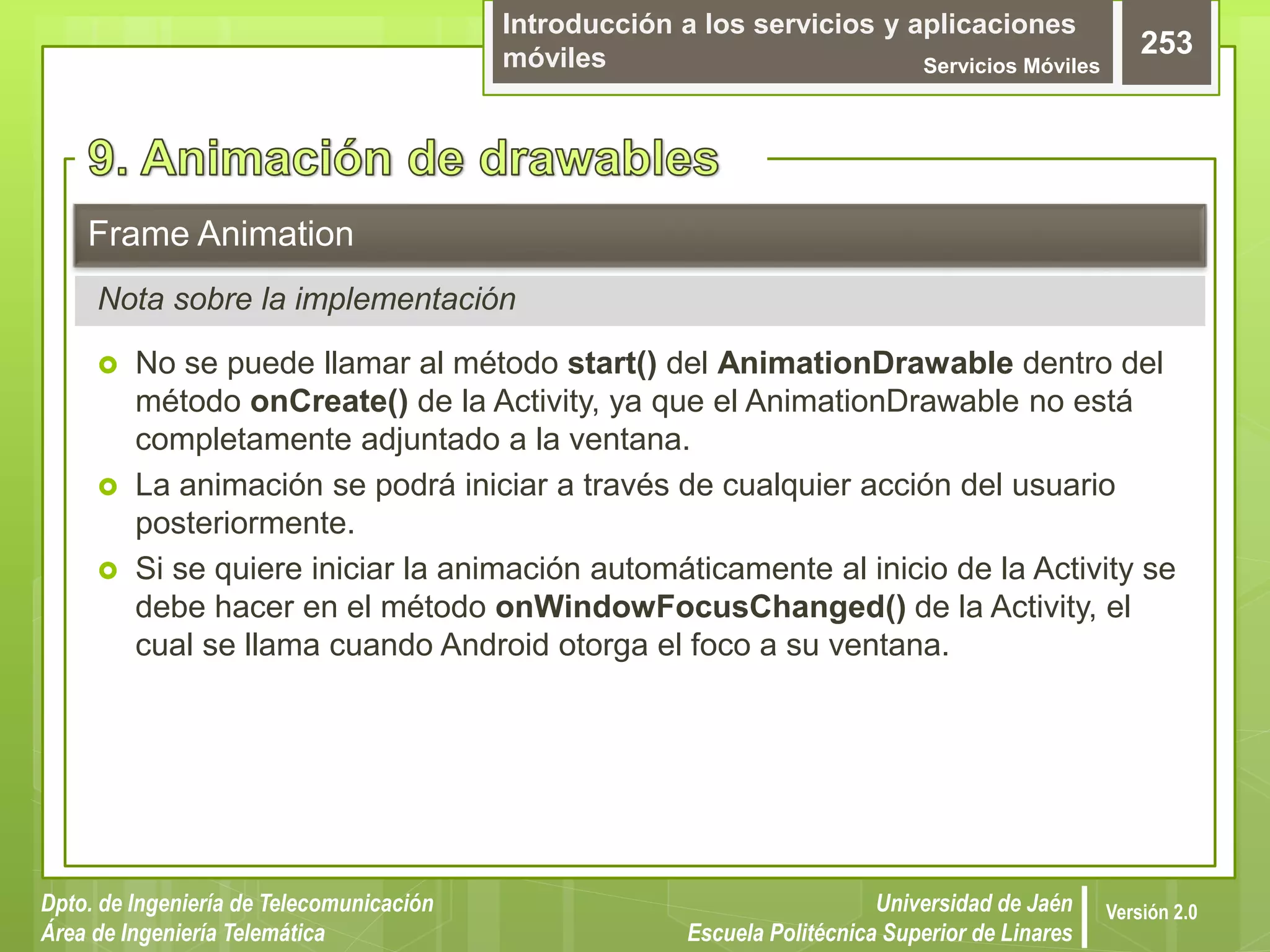 Introducción a los servicios y aplicaciones
móviles Servicios Móviles
253
Dpto. de Ingeniería de Telecomunicación
Área de Ingeniería Telemática
Universidad de Jaén
Escuela Politécnica Superior de Linares
Versión 2.0
 No se puede llamar al método start() del AnimationDrawable dentro del
método onCreate() de la Activity, ya que el AnimationDrawable no está
completamente adjuntado a la ventana.
 La animación se podrá iniciar a través de cualquier acción del usuario
posteriormente.
 Si se quiere iniciar la animación automáticamente al inicio de la Activity se
debe hacer en el método onWindowFocusChanged() de la Activity, el
cual se llama cuando Android otorga el foco a su ventana.
Frame Animation
Nota sobre la implementación
 