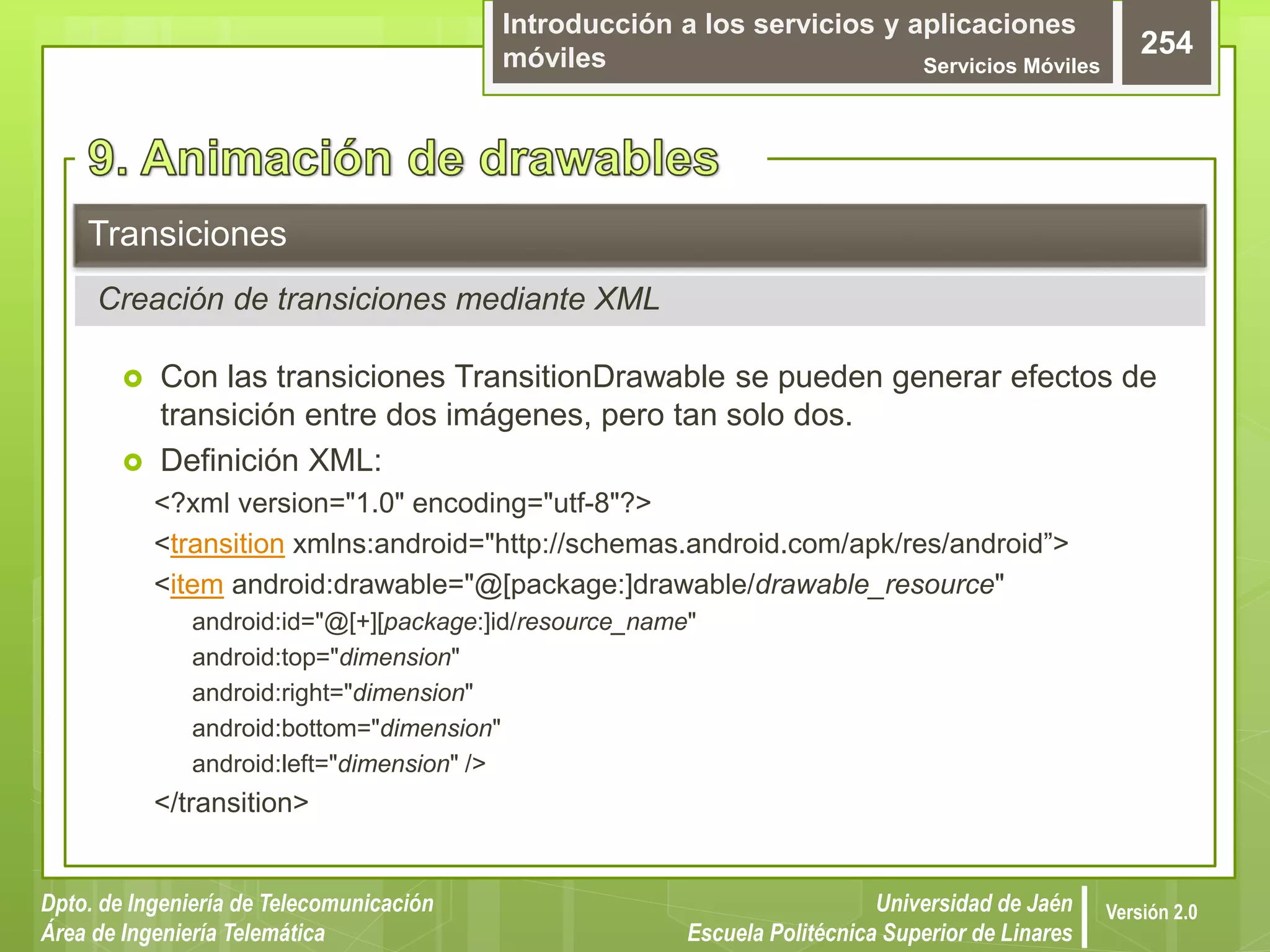 Introducción a los servicios y aplicaciones
móviles Servicios Móviles
254
Dpto. de Ingeniería de Telecomunicación
Área de Ingeniería Telemática
Universidad de Jaén
Escuela Politécnica Superior de Linares
Versión 2.0
 Con las transiciones TransitionDrawable se pueden generar efectos de
transición entre dos imágenes, pero tan solo dos.
 Definición XML:
<?xml version="1.0" encoding="utf-8"?>
<transition xmlns:android="http://schemas.android.com/apk/res/android”>
<item android:drawable="@[package:]drawable/drawable_resource"
android:id="@[+][package:]id/resource_name"
android:top="dimension"
android:right="dimension"
android:bottom="dimension"
android:left="dimension" />
</transition>
Transiciones
Creación de transiciones mediante XML
 