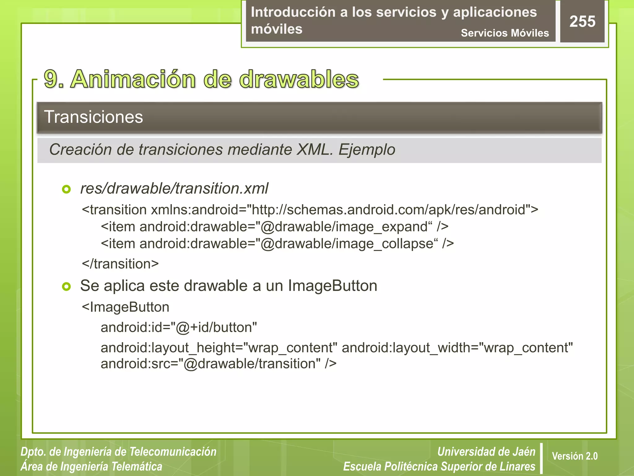 Introducción a los servicios y aplicaciones
móviles Servicios Móviles
255
Dpto. de Ingeniería de Telecomunicación
Área de Ingeniería Telemática
Universidad de Jaén
Escuela Politécnica Superior de Linares
Versión 2.0
 res/drawable/transition.xml
<transition xmlns:android="http://schemas.android.com/apk/res/android">
<item android:drawable="@drawable/image_expand“ />
<item android:drawable="@drawable/image_collapse“ />
</transition>
 Se aplica este drawable a un ImageButton
<ImageButton
android:id="@+id/button"
android:layout_height="wrap_content" android:layout_width="wrap_content"
android:src="@drawable/transition" />
Transiciones
Creación de transiciones mediante XML. Ejemplo
 