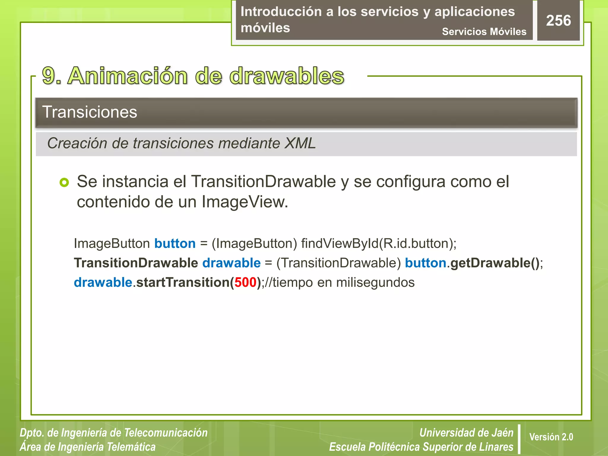 Introducción a los servicios y aplicaciones
móviles Servicios Móviles
256
Dpto. de Ingeniería de Telecomunicación
Área de Ingeniería Telemática
Universidad de Jaén
Escuela Politécnica Superior de Linares
Versión 2.0
 Se instancia el TransitionDrawable y se configura como el
contenido de un ImageView.
ImageButton button = (ImageButton) findViewById(R.id.button);
TransitionDrawable drawable = (TransitionDrawable) button.getDrawable();
drawable.startTransition(500);//tiempo en milisegundos
Transiciones
Creación de transiciones mediante XML
 