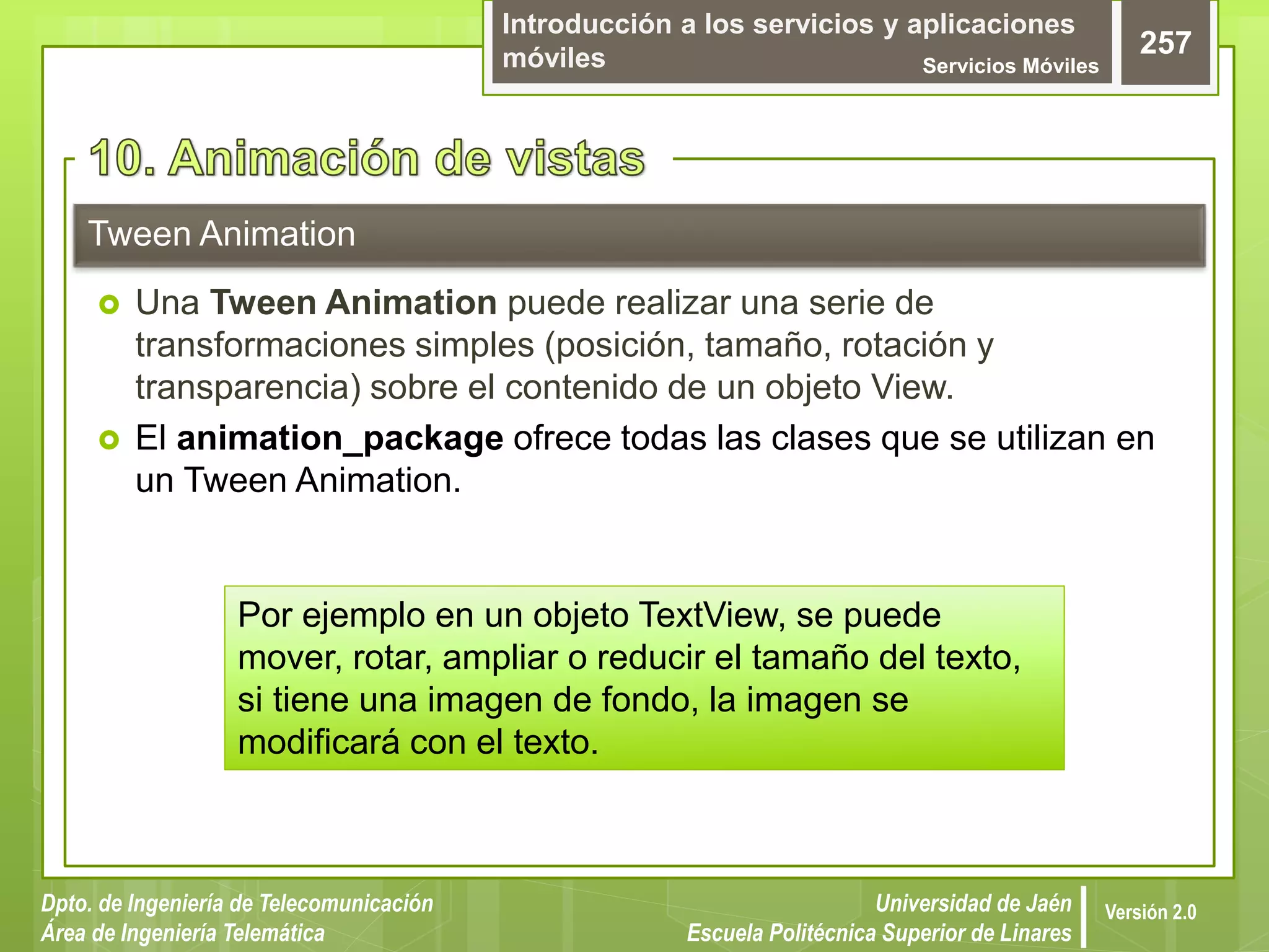 Introducción a los servicios y aplicaciones
móviles Servicios Móviles
257
Dpto. de Ingeniería de Telecomunicación
Área de Ingeniería Telemática
Universidad de Jaén
Escuela Politécnica Superior de Linares
Versión 2.0
 Una Tween Animation puede realizar una serie de
transformaciones simples (posición, tamaño, rotación y
transparencia) sobre el contenido de un objeto View.
 El animation_package ofrece todas las clases que se utilizan en
un Tween Animation.
Tween Animation
Por ejemplo en un objeto TextView, se puede
mover, rotar, ampliar o reducir el tamaño del texto,
si tiene una imagen de fondo, la imagen se
modificará con el texto.
 