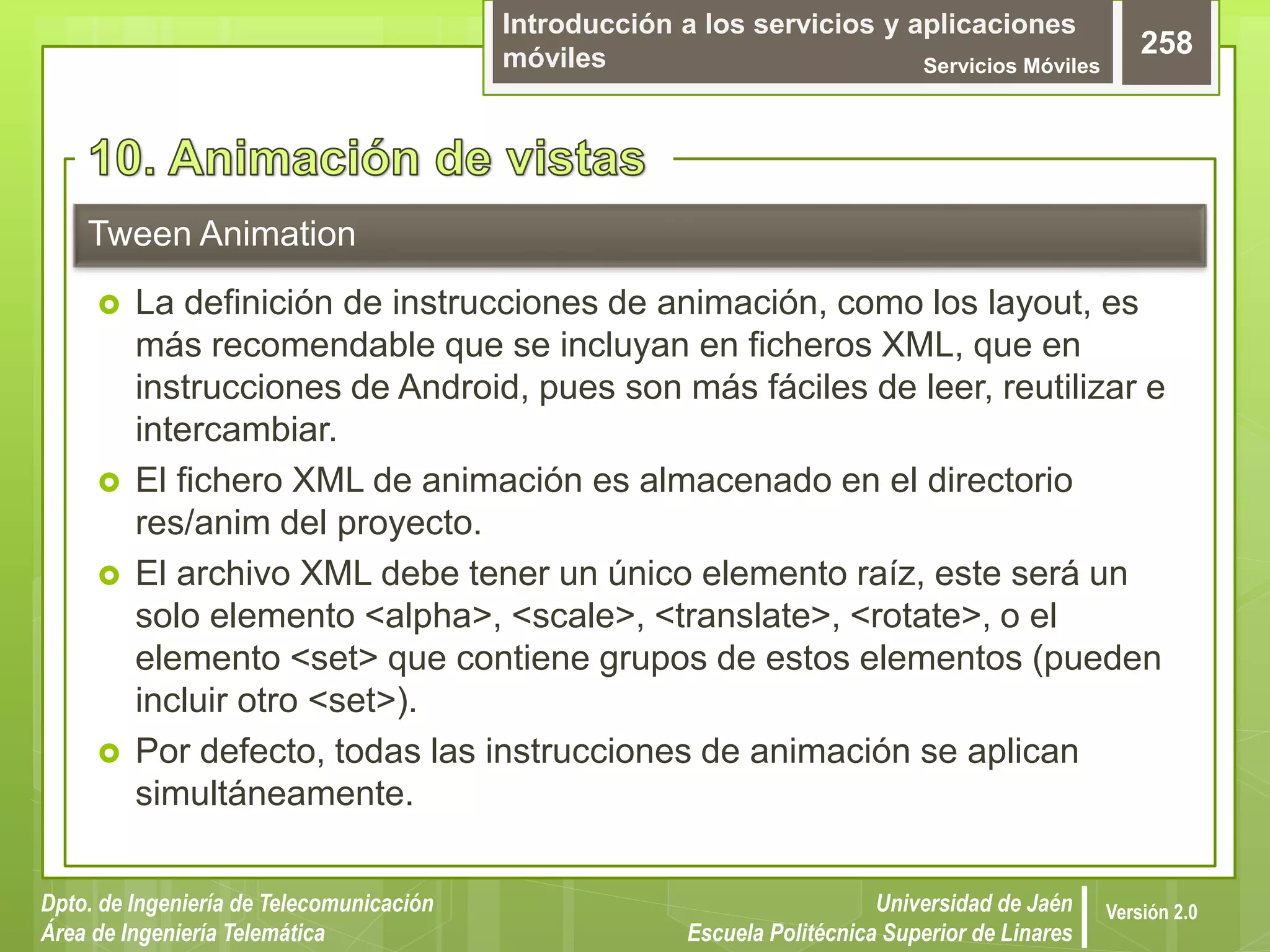 Introducción a los servicios y aplicaciones
móviles Servicios Móviles
258
Dpto. de Ingeniería de Telecomunicación
Área de Ingeniería Telemática
Universidad de Jaén
Escuela Politécnica Superior de Linares
Versión 2.0
 La definición de instrucciones de animación, como los layout, es
más recomendable que se incluyan en ficheros XML, que en
instrucciones de Android, pues son más fáciles de leer, reutilizar e
intercambiar.
 El fichero XML de animación es almacenado en el directorio
res/anim del proyecto.
 El archivo XML debe tener un único elemento raíz, este será un
solo elemento <alpha>, <scale>, <translate>, <rotate>, o el
elemento <set> que contiene grupos de estos elementos (pueden
incluir otro <set>).
 Por defecto, todas las instrucciones de animación se aplican
simultáneamente.
Tween Animation
 