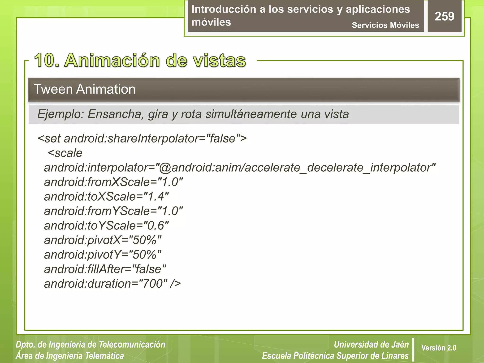 Introducción a los servicios y aplicaciones
móviles Servicios Móviles
259
Dpto. de Ingeniería de Telecomunicación
Área de Ingeniería Telemática
Universidad de Jaén
Escuela Politécnica Superior de Linares
Versión 2.0
<set android:shareInterpolator="false">
<scale
android:interpolator="@android:anim/accelerate_decelerate_interpolator"
android:fromXScale="1.0"
android:toXScale="1.4"
android:fromYScale="1.0"
android:toYScale="0.6"
android:pivotX="50%"
android:pivotY="50%"
android:fillAfter="false"
android:duration="700" />
Tween Animation
Ejemplo: Ensancha, gira y rota simultáneamente una vista
 