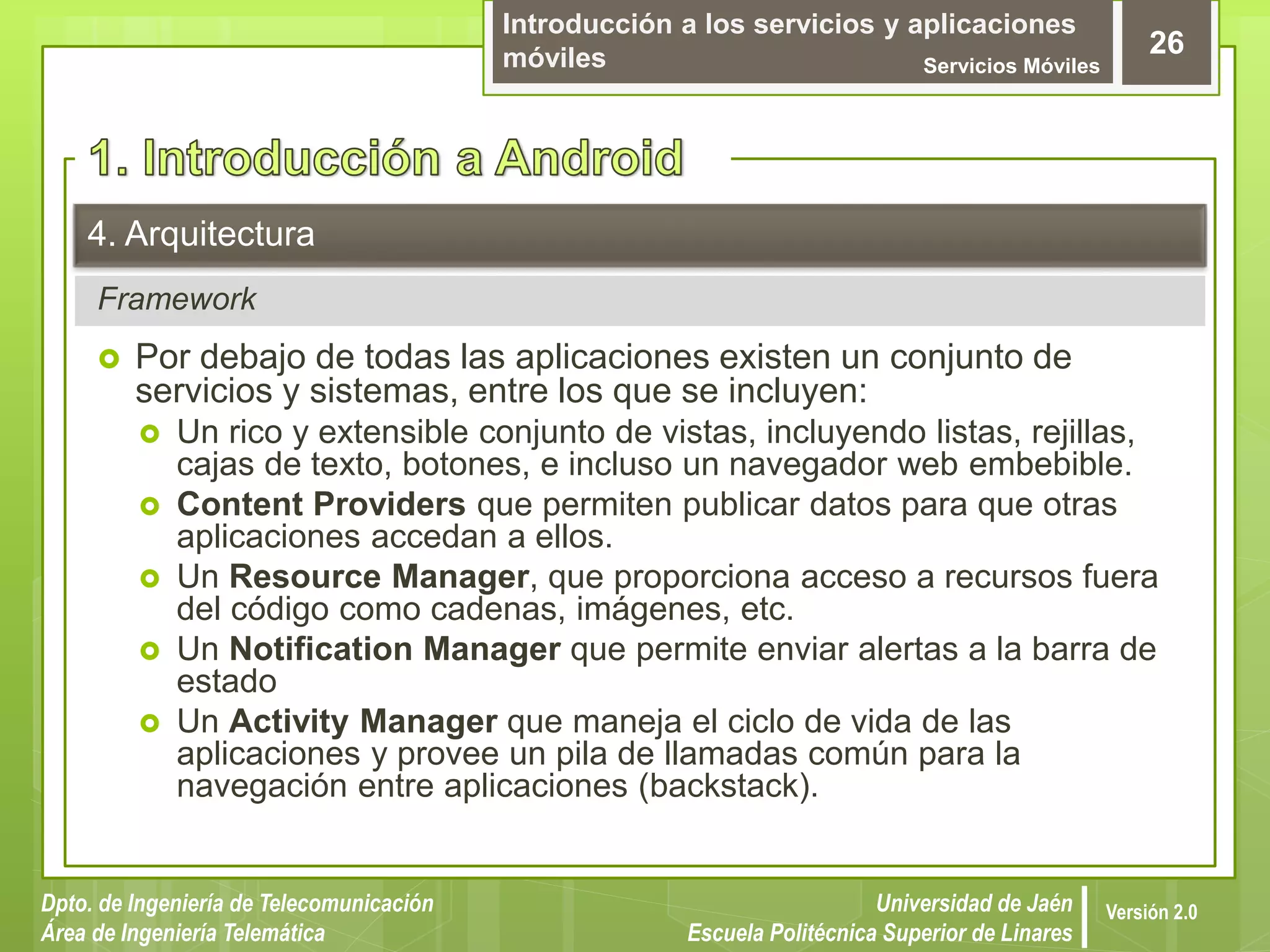 Introducción a los servicios y aplicaciones
móviles Servicios Móviles
26
Dpto. de Ingeniería de Telecomunicación
Área de Ingeniería Telemática
Universidad de Jaén
Escuela Politécnica Superior de Linares
Versión 2.0
Framework
4. Arquitectura
 Por debajo de todas las aplicaciones existen un conjunto de
servicios y sistemas, entre los que se incluyen:
 Un rico y extensible conjunto de vistas, incluyendo listas, rejillas,
cajas de texto, botones, e incluso un navegador web embebible.
 Content Providers que permiten publicar datos para que otras
aplicaciones accedan a ellos.
 Un Resource Manager, que proporciona acceso a recursos fuera
del código como cadenas, imágenes, etc.
 Un Notification Manager que permite enviar alertas a la barra de
estado
 Un Activity Manager que maneja el ciclo de vida de las
aplicaciones y provee un pila de llamadas común para la
navegación entre aplicaciones (backstack).
 