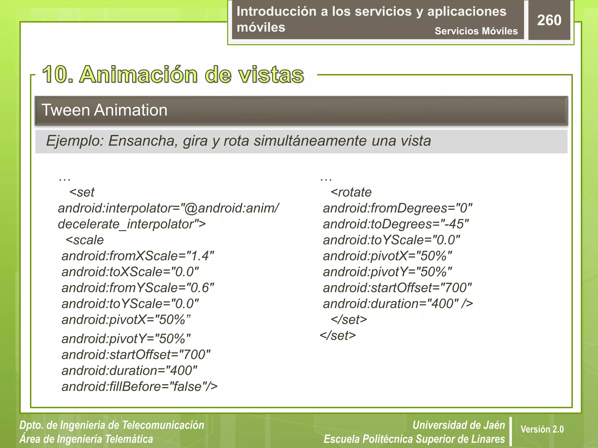 Introducción a los servicios y aplicaciones
móviles Servicios Móviles
260
Dpto. de Ingeniería de Telecomunicación
Área de Ingeniería Telemática
Universidad de Jaén
Escuela Politécnica Superior de Linares
Versión 2.0
…
<set
android:interpolator="@android:anim/
decelerate_interpolator">
<scale
android:fromXScale="1.4"
android:toXScale="0.0"
android:fromYScale="0.6"
android:toYScale="0.0"
android:pivotX="50%”
android:pivotY="50%"
android:startOffset="700"
android:duration="400"
android:fillBefore="false"/>
Tween Animation
Ejemplo: Ensancha, gira y rota simultáneamente una vista
…
<rotate
android:fromDegrees="0"
android:toDegrees="-45"
android:toYScale="0.0"
android:pivotX="50%"
android:pivotY="50%"
android:startOffset="700"
android:duration="400" />
</set>
</set>
 