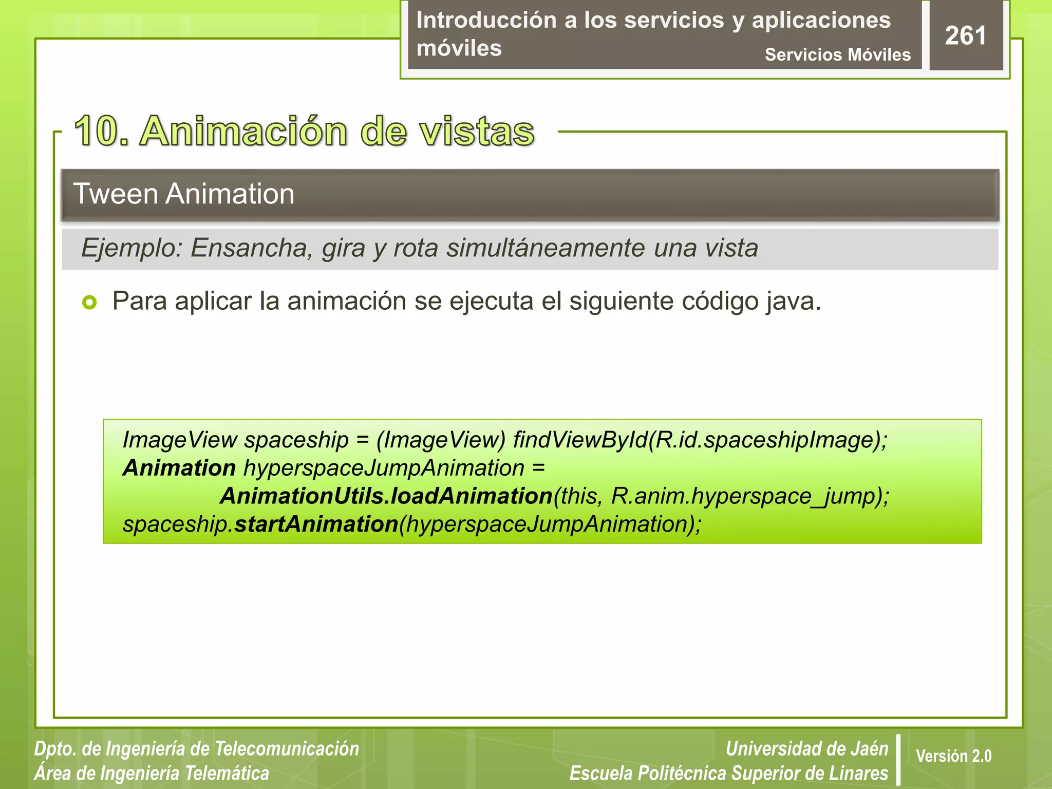 Introducción a los servicios y aplicaciones
móviles Servicios Móviles
261
Dpto. de Ingeniería de Telecomunicación
Área de Ingeniería Telemática
Universidad de Jaén
Escuela Politécnica Superior de Linares
Versión 2.0
 Para aplicar la animación se ejecuta el siguiente código java.
Tween Animation
Ejemplo: Ensancha, gira y rota simultáneamente una vista
ImageView spaceship = (ImageView) findViewById(R.id.spaceshipImage);
Animation hyperspaceJumpAnimation =
AnimationUtils.loadAnimation(this, R.anim.hyperspace_jump);
spaceship.startAnimation(hyperspaceJumpAnimation);
 